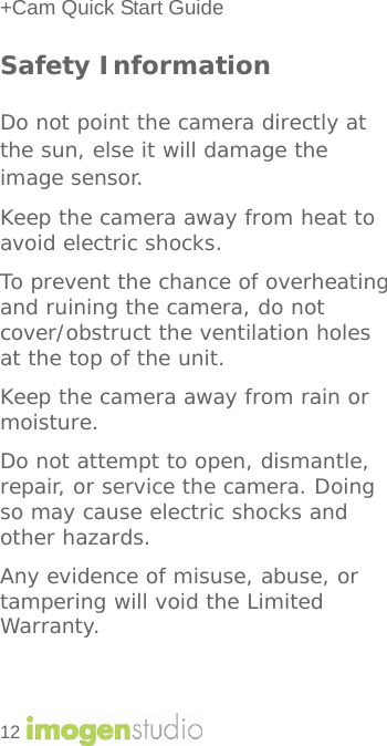 +Cam Quick Start Guide 12    Safety Information  Do not point the camera directly at the sun, else it will damage the image sensor. Keep the camera away from heat to avoid electric shocks. To prevent the chance of overheating and ruining the camera, do not cover/obstruct the ventilation holes at the top of the unit. Keep the camera away from rain or moisture.  Do not attempt to open, dismantle, repair, or service the camera. Doing so may cause electric shocks and other hazards. Any evidence of misuse, abuse, or tampering will void the Limited Warranty.   