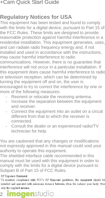 +Cam Quick Start Guide 2    Regulatory Notices for USA This equipment has been tested and found to comply with the limits for a digital device, pursuant to Part 15 of the FCC Rules. These limits are designed to provide reasonable protection against harmful interference in a residential installation. This equipment generates, uses, and can radiate radio frequency energy and, if not installed and used in accordance with the instructions, may cause harmful interference to radio communications. However, there is no guarantee that interference will not occur in a particular installation. If this equipment does cause harmful interference to radio or television reception, which can be determined by turning the equipment off and on, the user is encouraged to try to correct the interference by one or more of the following measures:  -  Reorient or relocate the receiving antenna.  -  Increase the separation between the equipment and receiver. -  Connect the equipment into an outlet on a circuit different from that to which the receiver is connected.  -  Consult the dealer or an experienced radio/TV technician for help.   You are cautioned that any changes or modifications not expressly approved in this manual could void your authority to operate this equipment.  The shielded interface cable recommended in this manual must be used with this equipment in order to comply with the limits for a digital device pursuant to Subpart B of Part 15 of FCC Rules.     