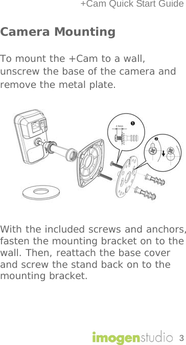 +Cam Quick Start Guide Camera Mounting To mount the +Cam to a wall, unscrew the base of the camera and remove the metal plate.           With the included screws and anchors, fasten the mounting bracket on to the wall. Then, reattach the base cover and screw the stand back on to the mounting bracket.    3 