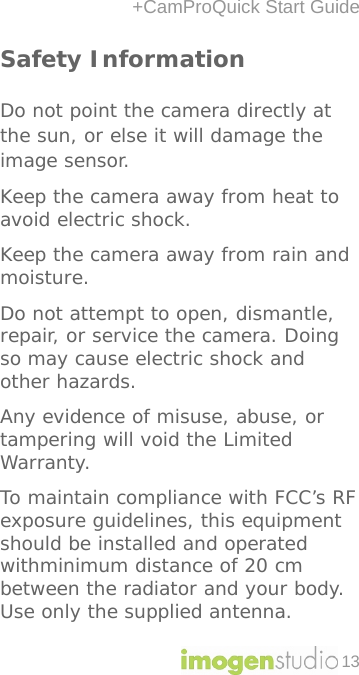 +CamProQuick Start Guide 13 Safety Information  Do not point the camera directly at the sun, or else it will damage the image sensor. Keep the camera away from heat to avoid electric shock. Keep the camera away from rain and moisture.  Do not attempt to open, dismantle, repair, or service the camera. Doing so may cause electric shock and other hazards. Any evidence of misuse, abuse, or tampering will void the Limited Warranty. To maintain compliance with FCC’s RF exposure guidelines, this equipment should be installed and operated withminimum distance of 20 cm between the radiator and your body. Use only the supplied antenna.  