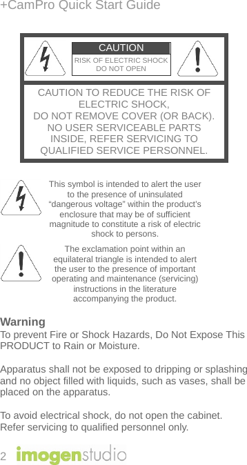 +CamPro Quick Start Guide 2 CAUTION RISK OF ELECTRIC SHOCKDO NOT OPEN CAUTION TO REDUCE THE RISK OF ELECTRIC SHOCK, DO NOT REMOVE COVER (OR BACK).NO USER SERVICEABLE PARTS INSIDE, REFER SERVICING TO QUALIFIED SERVICE PERSONNEL.   This symbol is intended to alert the user to the presence of uninsulated “dangerous voltage” within the product’s enclosure that may be of sufficient magnitude to constitute a risk of electric shock to persons.  The exclamation point within an equilateral triangle is intended to alert the user to the presence of important operating and maintenance (servicing) instructions in the literature accompanying the product.  Warning To prevent Fire or Shock Hazards, Do Not Expose This PRODUCT to Rain or Moisture.  Apparatus shall not be exposed to dripping or splashing and no object filled with liquids, such as vases, shall be placed on the apparatus.  To avoid electrical shock, do not open the cabinet. Refer servicing to qualified personnel only. 