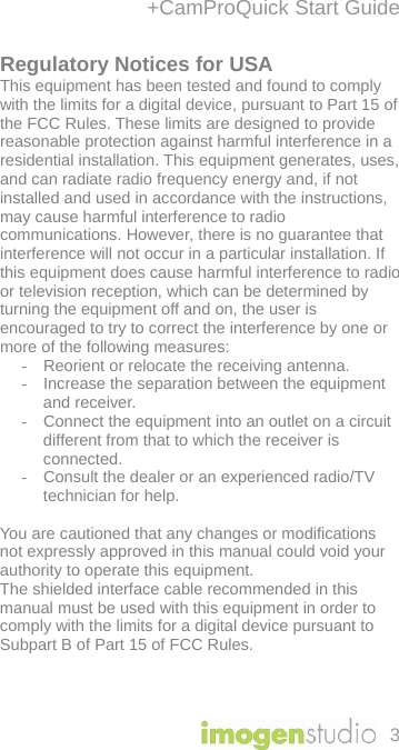 +CamProQuick Start Guide 3 Regulatory Notices for USA This equipment has been tested and found to comply with the limits for a digital device, pursuant to Part 15 of the FCC Rules. These limits are designed to provide reasonable protection against harmful interference in a residential installation. This equipment generates, uses, and can radiate radio frequency energy and, if not installed and used in accordance with the instructions, may cause harmful interference to radio communications. However, there is no guarantee that interference will not occur in a particular installation. If this equipment does cause harmful interference to radio or television reception, which can be determined by turning the equipment off and on, the user is encouraged to try to correct the interference by one or more of the following measures:  -  Reorient or relocate the receiving antenna.  -  Increase the separation between the equipment and receiver. -  Connect the equipment into an outlet on a circuit different from that to which the receiver is connected.  -  Consult the dealer or an experienced radio/TV technician for help.   You are cautioned that any changes or modifications not expressly approved in this manual could void your authority to operate this equipment.  The shielded interface cable recommended in this manual must be used with this equipment in order to comply with the limits for a digital device pursuant to Subpart B of Part 15 of FCC Rules.    