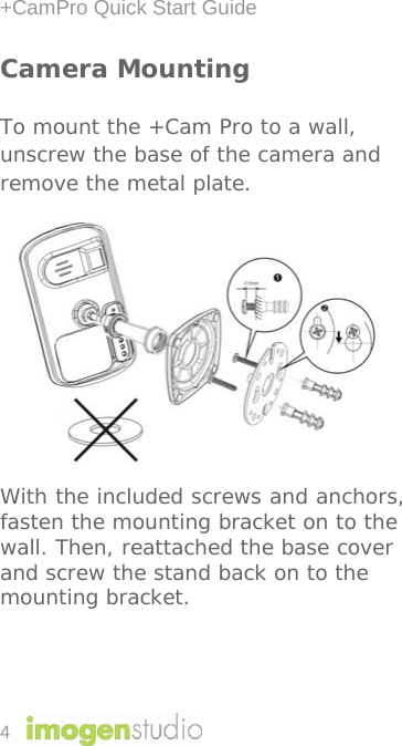 +CamPro Quick Start Guide 4 Camera Mounting To mount the +Cam Pro to a wall, unscrew the base of the camera and remove the metal plate.           With the included screws and anchors, fasten the mounting bracket on to the wall. Then, reattached the base cover and screw the stand back on to the mounting bracket.    