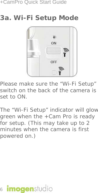 +CamPro Quick Start Guide 6 3a. Wi-Fi Setup Mode          Please make sure the “Wi-Fi Setup” switch on the back of the camera is set to ON.  The “Wi-Fi Setup” indicator will glow green when the +Cam Pro is ready for setup. (This may take up to 2 minutes when the camera is first powered on.) 