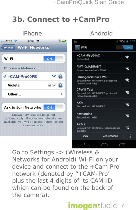 +CamProQuick Start Guide 7 3b. Connect to +CamPro       iPhone        Android                    Go to Settings -&gt; (Wireless &amp; Networks for Android) Wi-Fi on your device and connect to the +Cam Pro network (denoted by “+CAM-Pro” plus the last 4 digits of its CAM ID, which can be found on the back of the camera). 