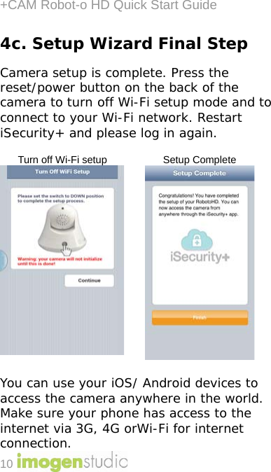 +CAM Robot-o HD Quick Start Guide 10 4c. Setup Wizard Final Step  Camera setup is complete. Press the reset/power button on the back of the camera to turn off Wi-Fi setup mode and to connect to your Wi-Fi network. Restart iSecurity+ and please log in again.    Turn off Wi-Fi setup Setup Complete    You can use your iOS/ Android devices to access the camera anywhere in the world. Make sure your phone has access to the internet via 3G, 4G orWi-Fi for internet connection. 