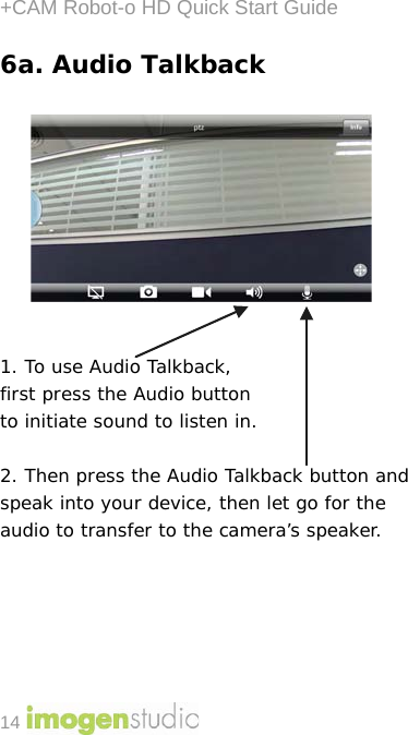 +CAM Robot-o HD Quick Start Guide 14 6a. Audio Talkback            1. To use Audio Talkback,  first press the Audio button  to initiate sound to listen in.   2. Then press the Audio Talkback button and speak into your device, then let go for the audio to transfer to the camera’s speaker.       