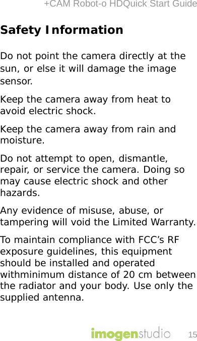 +CAM Robot-o HDQuick Start Guide 15 Safety Information  Do not point the camera directly at the sun, or else it will damage the image sensor. Keep the camera away from heat to avoid electric shock. Keep the camera away from rain and moisture.  Do not attempt to open, dismantle, repair, or service the camera. Doing so may cause electric shock and other hazards. Any evidence of misuse, abuse, or tampering will void the Limited Warranty. To maintain compliance with FCC’s RF exposure guidelines, this equipment should be installed and operated withminimum distance of 20 cm between the radiator and your body. Use only the supplied antenna.  