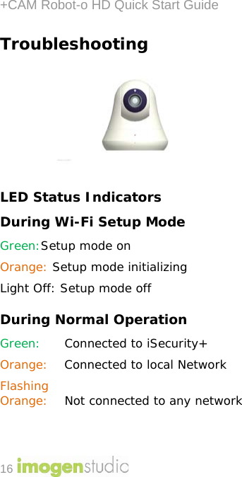 +CAM Robot-o HD Quick Start Guide 16 Troubleshooting  LED Status Indicators During Wi-Fi Setup Mode Green:Setup mode on Orange: Setup mode initializing Light Off: Setup mode off During Normal Operation  Green: Connected to iSecurity+  Orange: Connected to local Network Flashing Orange:  Not connected to any network 