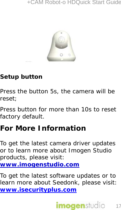 +CAM Robot-o HDQuick Start Guide 17  Setup button Press the button 5s, the camera will be reset; Press button for more than 10s to reset factory default. For More Information  To get the latest camera driver updates or to learn more about Imogen Studio products, please visit: www.imogenstudio.com To get the latest software updates or to learn more about Seedonk, please visit:  www.isecurityplus.com  