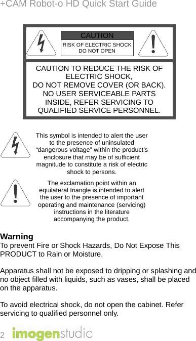 +CAM Robot-o HD Quick Start Guide 2  CAUTION RISK OF ELECTRIC SHOCK DO NOT OPEN   CAUTION TO REDUCE THE RISK OF ELECTRIC SHOCK, DO NOT REMOVE COVER (OR BACK). NO USER SERVICEABLE PARTS INSIDE, REFER SERVICING TO QUALIFIED SERVICE PERSONNEL.   This symbol is intended to alert the user to the presence of uninsulated “dangerous voltage” within the product’s enclosure that may be of sufficient magnitude to constitute a risk of electric shock to persons.  The exclamation point within an equilateral triangle is intended to alert the user to the presence of important operating and maintenance (servicing) instructions in the literature accompanying the product.  Warning To prevent Fire or Shock Hazards, Do Not Expose This PRODUCT to Rain or Moisture.  Apparatus shall not be exposed to dripping or splashing and no object filled with liquids, such as vases, shall be placed on the apparatus.  To avoid electrical shock, do not open the cabinet. Refer servicing to qualified personnel only. 