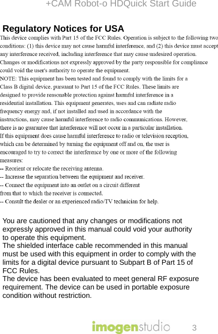 +CAM Robot-o HDQuick Start Guide 3 Regulatory Notices for USA This equipment has been tested and found to comply with the limits for a digital device, pursuant to Part 15 of the FCC Rules. These limits are designed to provide reasonable protection against harmful interference in a residential installation. This equipment generates, uses, and can radiate radio frequency energy and, if not installed and used in accordance with the instructions, may cause harmful interference to radio communications. However, there is no guarantee that interference will not occur in a particular installation. If this equipment does cause harmful interference to radio or television reception, which can be determined by turning the equipment off and on, the user is encouraged to try to correct the interference by one or more of the following measures:  - Reorient or relocate the receiving antenna.  - Increase the separation between the equipment and receiver. - Connect the equipment into an outlet on a circuit different from that to which the receiver is connected.  - Consult the dealer or an experienced radio/TV technician for help.   You are cautioned that any changes or modifications not expressly approved in this manual could void your authority to operate this equipment.  The shielded interface cable recommended in this manual must be used with this equipment in order to comply with the limits for a digital device pursuant to Subpart B of Part 15 of FCC Rules. The device has been evaluated to meet general RF exposurerequirement. The device can be used in portable exposurecondition without restriction.    