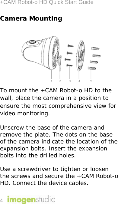 +CAM Robot-o HD Quick Start Guide 4 Camera Mounting  To mount the +CAM Robot-o HD to the wall, place the camera in a position to ensure the most comprehensive view for video monitoring. Unscrew the base of the camera and remove the plate. The dots on the base of the camera indicate the location of the expansion bolts. Insert the expansion bolts into the drilled holes.  Use a screwdriver to tighten or loosen the screws and secure the +CAM Robot-o HD. Connect the device cables.  