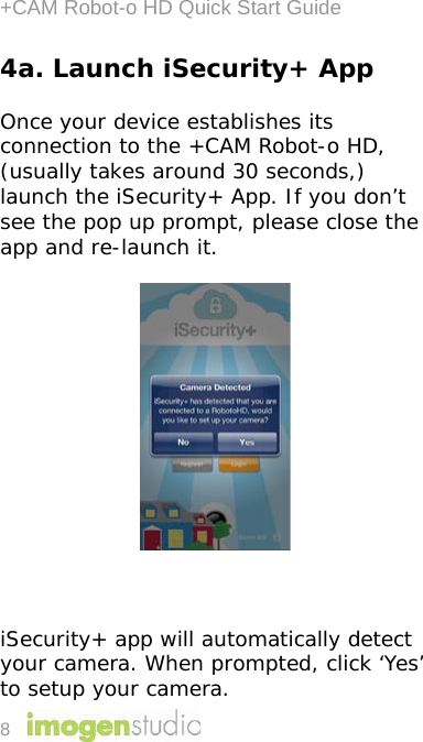 +CAM Robot-o HD Quick Start Guide 8 4a. Launch iSecurity+ App  Once your device establishes its connection to the +CAM Robot-o HD, (usually takes around 30 seconds,) launch the iSecurity+ App. If you don’t see the pop up prompt, please close the app and re-launch it.       iSecurity+ app will automatically detect your camera. When prompted, click ‘Yes’ to setup your camera. 