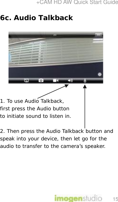 +CAM HD AW Quick Start Guide 15 6c. Audio Talkback            1. To use Audio Talkback,  first press the Audio button  to initiate sound to listen in.   2. Then press the Audio Talkback button and speak into your device, then let go for the audio to transfer to the camera’s speaker.        