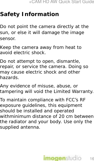 +CAM HD AW Quick Start Guide 16 Safety Information  Do not point the camera directly at the sun, or else it will damage the image sensor. Keep the camera away from heat to avoid electric shock. Do not attempt to open, dismantle, repair, or service the camera. Doing so may cause electric shock and other hazards. Any evidence of misuse, abuse, or tampering will void the Limited Warranty. To maintain compliance with FCC’s RF exposure guidelines, this equipment should be installed and operated withminimum distance of 20 cm between the radiator and your body. Use only the supplied antenna.    