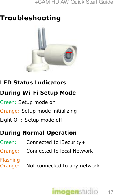 +CAM HD AW Quick Start Guide 17 Troubleshooting  LED Status Indicators During Wi-Fi Setup Mode Green: Setup mode on Orange: Setup mode initializing Light Off: Setup mode off During Normal Operation  Green:  Connected to iSecurity+  Orange: Connected to local Network Flashing Orange:  Not connected to any network   