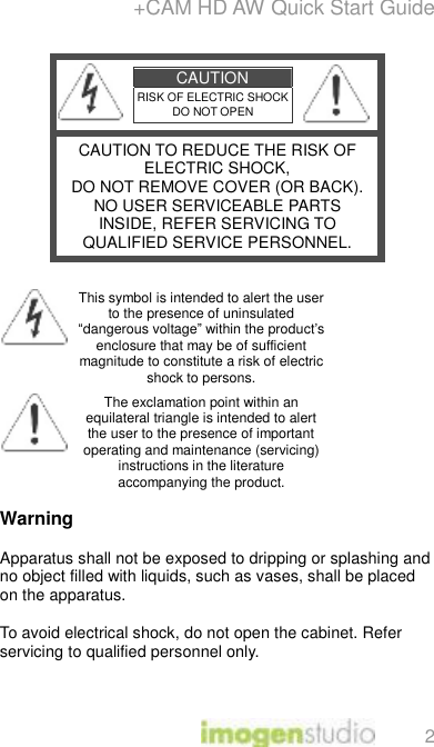 +CAM HD AW Quick Start Guide 2  CAUTION RISK OF ELECTRIC SHOCK DO NOT OPEN   CAUTION TO REDUCE THE RISK OF ELECTRIC SHOCK, DO NOT REMOVE COVER (OR BACK). NO USER SERVICEABLE PARTS INSIDE, REFER SERVICING TO QUALIFIED SERVICE PERSONNEL.   This symbol is intended to alert the user to the presence of uninsulated “dangerous voltage” within the product’s enclosure that may be of sufficient magnitude to constitute a risk of electric shock to persons.  The exclamation point within an equilateral triangle is intended to alert the user to the presence of important operating and maintenance (servicing) instructions in the literature accompanying the product.  Warning  Apparatus shall not be exposed to dripping or splashing and no object filled with liquids, such as vases, shall be placed on the apparatus.  To avoid electrical shock, do not open the cabinet. Refer servicing to qualified personnel only. 