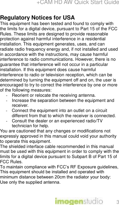 +CAM HD AW Quick Start Guide 3 Regulatory Notices for USA This equipment has been tested and found to comply with the limits for a digital device, pursuant to Part 15 of the FCC Rules. These limits are designed to provide reasonable protection against harmful interference in a residential installation. This equipment generates, uses, and can radiate radio frequency energy and, if not installed and used in accordance with the instructions, may cause harmful interference to radio communications. However, there is no guarantee that interference will not occur in a particular installation. If this equipment does cause harmful interference to radio or television reception, which can be determined by turning the equipment off and on, the user is encouraged to try to correct the interference by one or more of the following measures:  - Reorient or relocate the receiving antenna.  - Increase the separation between the equipment and receiver. - Connect the equipment into an outlet on a circuit different from that to which the receiver is connected.  - Consult the dealer or an experienced radio/TV technician for help.  You are cautioned that any changes or modifications not expressly approved in this manual could void your authority to operate this equipment.  The shielded interface cable recommended in this manual must be used with this equipment in order to comply with the limits for a digital device pursuant to Subpart B of Part 15 of FCC Rules. To maintain compliance with FCC’s RF Exposure guidelines, This equipment should be installed and operated with minimum distance between 20cm the radiator your body: Use only the supplied antenna.