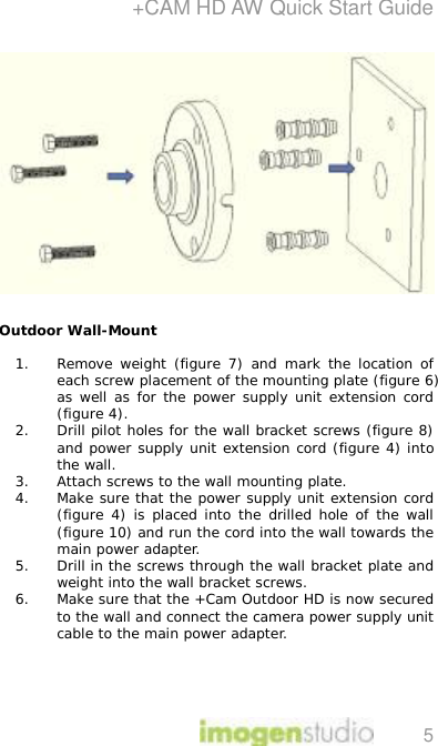 +CAM HD AW Quick Start Guide 5  Outdoor Wall-Mount  1. Remove weight (figure 7) and mark the location of each screw placement of the mounting plate (figure 6) as well as for the power supply unit extension cord (figure 4). 2. Drill pilot holes for the wall bracket screws (figure 8) and power supply unit extension cord (figure 4) into the wall. 3. Attach screws to the wall mounting plate.  4. Make sure that the power supply unit extension cord (figure 4) is placed into the drilled hole of the wall (figure 10) and run the cord into the wall towards the main power adapter.  5. Drill in the screws through the wall bracket plate and weight into the wall bracket screws.  6. Make sure that the +Cam Outdoor HD is now secured to the wall and connect the camera power supply unit cable to the main power adapter.  