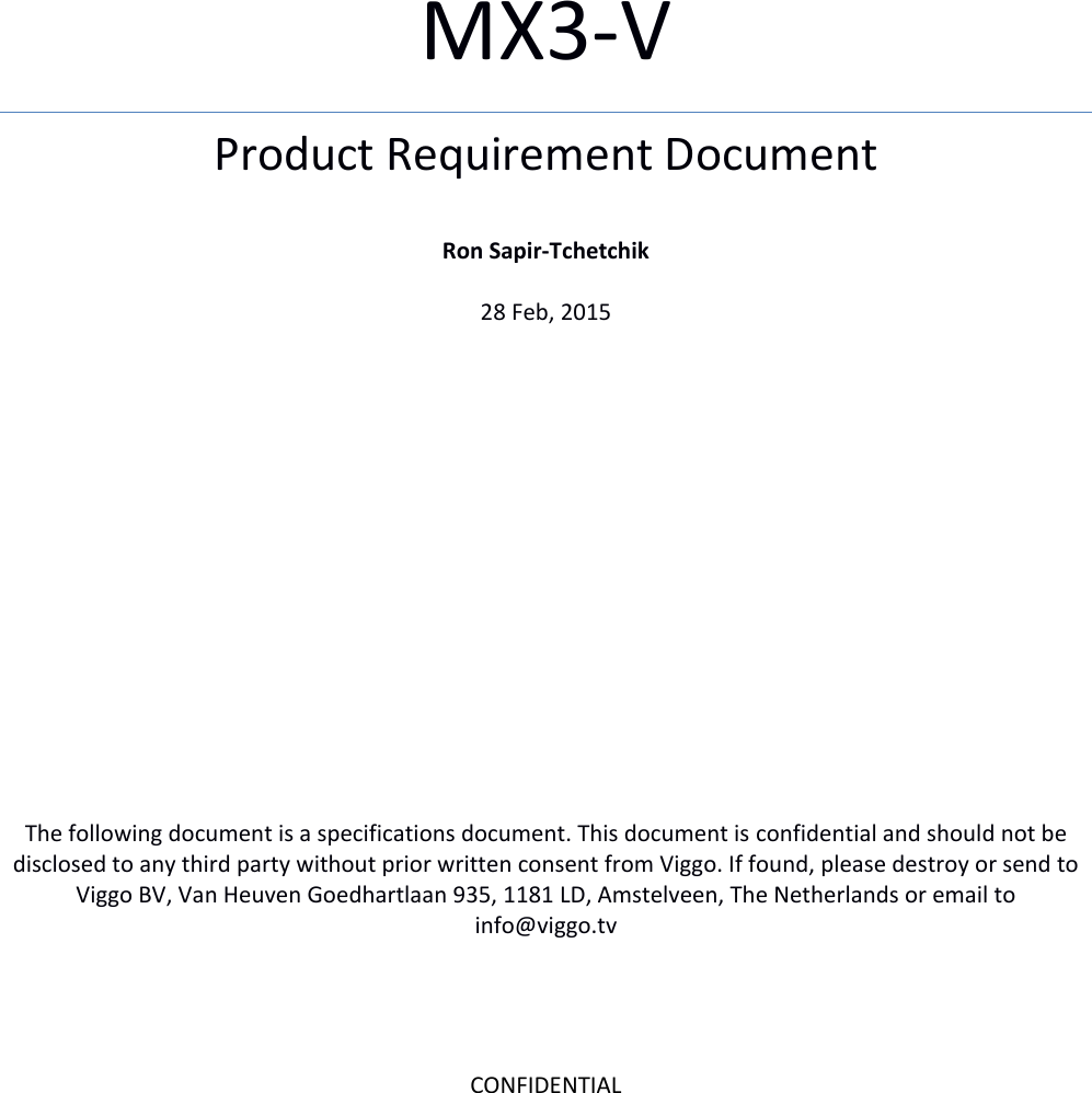 CONFIDENTIAL   MX3-V  Product Requirement Document  Ron Sapir-Tchetchik  28 Feb, 2015                 The following document is a specifications document. This document is confidential and should not be disclosed to any third party without prior written consent from Viggo. If found, please destroy or send to Viggo BV, Van Heuven Goedhartlaan 935, 1181 LD, Amstelveen, The Netherlands or email to info@viggo.tv  