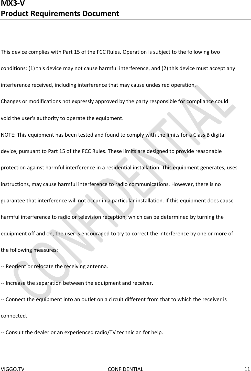 MX3-V Product Requirements Document  VIGGO.TV  CONFIDENTIAL  11    This device complies with Part 15 of the FCC Rules. Operation is subject to the following two  conditions: (1) this device may not cause harmful interference, and (2) this device must accept any  interference received, including interference that may cause undesired operation.  Changes or modifications not expressly approved by the party responsible for compliance could  void the user&apos;s authority to operate the equipment.  NOTE: This equipment has been tested and found to comply with the limits for a Class B digital  device, pursuant to Part 15 of the FCC Rules. These limits are designed to provide reasonable  protection against harmful interference in a residential installation. This equipment generates, uses  instructions, may cause harmful interference to radio communications. However, there is no  guarantee that interference will not occur in a particular installation. If this equipment does cause  harmful interference to radio or television reception, which can be determined by turning the  equipment off and on, the user is encouraged to try to correct the interference by one or more of  the following measures:  -- Reorient or relocate the receiving antenna.  -- Increase the separation between the equipment and receiver.  -- Connect the equipment into an outlet on a circuit different from that to which the receiver is  connected.  -- Consult the dealer or an experienced radio/TV technician for help.  