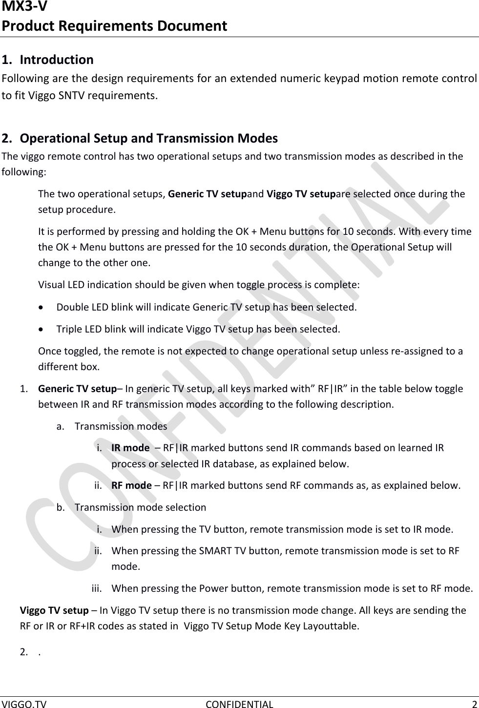 MX3-V Product Requirements Document  VIGGO.TV  CONFIDENTIAL  2  1. Introduction Following are the design requirements for an extended numeric keypad motion remote control to fit Viggo SNTV requirements. 2. Operational Setup and Transmission Modes The viggo remote control has two operational setups and two transmission modes as described in the following: The two operational setups, Generic TV setupand Viggo TV setupare selected once during the  setup procedure.  It is performed by pressing and holding the OK + Menu buttons for 10 seconds. With every time the OK + Menu buttons are pressed for the 10 seconds duration, the Operational Setup will change to the other one. Visual LED indication should be given when toggle process is complete:  Double LED blink will indicate Generic TV setup has been selected.  Triple LED blink will indicate Viggo TV setup has been selected. Once toggled, the remote is not expected to change operational setup unless re-assigned to a different box. 1. Generic TV setup– In generic TV setup, all keys marked with” RF|IR” in the table below toggle between IR and RF transmission modes according to the following description. a. Transmission modes i. IR mode  – RF|IR marked buttons send IR commands based on learned IR process or selected IR database, as explained below. ii. RF mode – RF|IR marked buttons send RF commands as, as explained below. b. Transmission mode selection i. When pressing the TV button, remote transmission mode is set to IR mode. ii. When pressing the SMART TV button, remote transmission mode is set to RF mode. iii. When pressing the Power button, remote transmission mode is set to RF mode.  Viggo TV setup – In Viggo TV setup there is no transmission mode change. All keys are sending the RF or IR or RF+IR codes as stated in  Viggo TV Setup Mode Key Layouttable. 2. .   