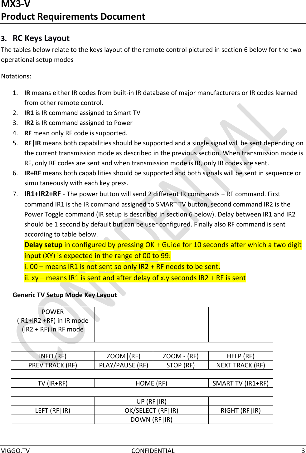 MX3-V Product Requirements Document  VIGGO.TV  CONFIDENTIAL  3  3. RC Keys Layout The tables below relate to the keys layout of the remote control pictured in section 6 below for the two operational setup modes Notations: 1. IR means either IR codes from built-in IR database of major manufacturers or IR codes learned from other remote control. 2. IR1 is IR command assigned to Smart TV 3. IR2 is IR command assigned to Power 4. RF mean only RF code is supported. 5. RF|IR means both capabilities should be supported and a single signal will be sent depending on the current transmission mode as described in the previous section. When transmission mode is RF, only RF codes are sent and when transmission mode is IR, only IR codes are sent. 6. IR+RF means both capabilities should be supported and both signals will be sent in sequence or simultaneously with each key press. 7. IR1+IR2+RF - The power button will send 2 different IR commands + RF command. First command IR1 is the IR command assigned to SMART TV button, second command IR2 is the Power Toggle command (IR setup is described in section 6 below). Delay between IR1 and IR2 should be 1 second by default but can be user configured. Finally also RF command is sent according to table below. Delay setup in configured by pressing OK + Guide for 10 seconds after which a two digit input (XY) is expected in the range of 00 to 99: i. 00 – means IR1 is not sent so only IR2 + RF needs to be sent. ii. xy – means IR1 is sent and after delay of x.y seconds IR2 + RF is sent Generic TV Setup Mode Key Layout POWER  (IR1+IR2 +RF) in IR mode (IR2 + RF) in RF mode      INFO (RF) ZOOM|(RF) ZOOM - (RF) HELP (RF) PREV TRACK (RF) PLAY/PAUSE (RF) STOP (RF) NEXT TRACK (RF)  TV (IR+RF) HOME (RF) SMART TV (IR1+RF)   UP (RF|IR)  LEFT (RF|IR) OK/SELECT (RF|IR) RIGHT (RF|IR)  DOWN (RF|IR)   