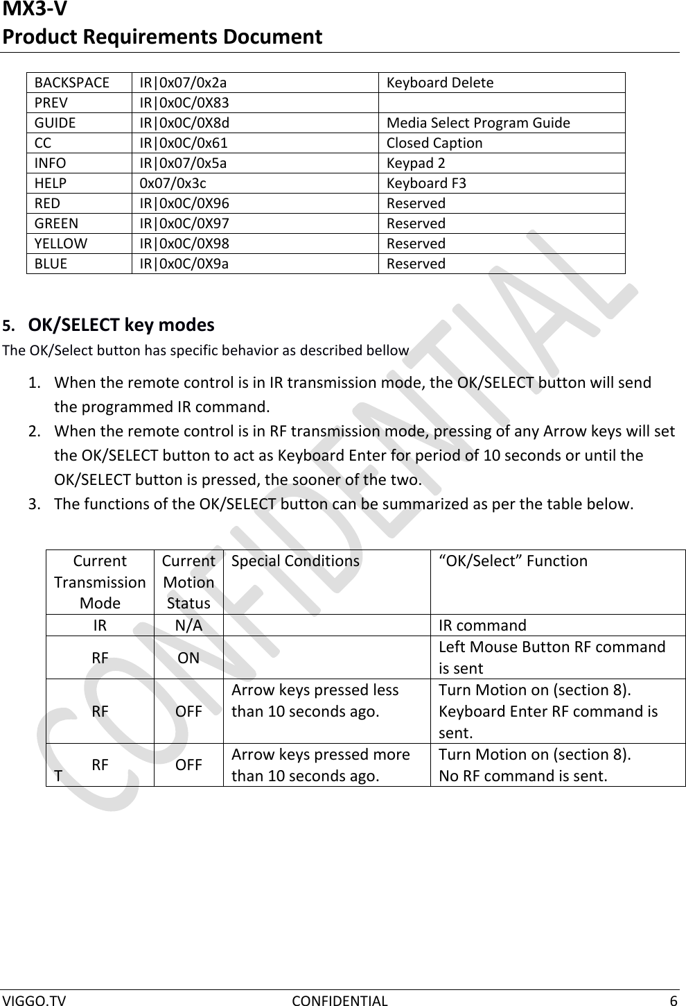 MX3-V Product Requirements Document  VIGGO.TV  CONFIDENTIAL  6      5. OK/SELECT key modes The OK/Select button has specific behavior as described bellow 1. When the remote control is in IR transmission mode, the OK/SELECT button will send the programmed IR command. 2. When the remote control is in RF transmission mode, pressing of any Arrow keys will set the OK/SELECT button to act as Keyboard Enter for period of 10 seconds or until the OK/SELECT button is pressed, the sooner of the two.  3. The functions of the OK/SELECT button can be summarized as per the table below.       T     BACKSPACE IR|0x07/0x2a Keyboard Delete PREV IR|0x0C/0X83  GUIDE IR|0x0C/0X8d Media Select Program Guide CC IR|0x0C/0x61 Closed Caption INFO IR|0x07/0x5a Keypad 2 HELP   0x07/0x3c Keyboard F3 RED IR|0x0C/0X96 Reserved GREEN IR|0x0C/0X97 Reserved YELLOW IR|0x0C/0X98 Reserved BLUE IR|0x0C/0X9a Reserved Current Transmission Mode Current Motion Status Special Conditions “OK/Select” Function IR N/A  IR command RF ON  Left Mouse Button RF command is sent RF OFF Arrow keys pressed less than 10 seconds ago. Turn Motion on (section 8). Keyboard Enter RF command is sent. RF OFF Arrow keys pressed more than 10 seconds ago. Turn Motion on (section 8). No RF command is sent. 