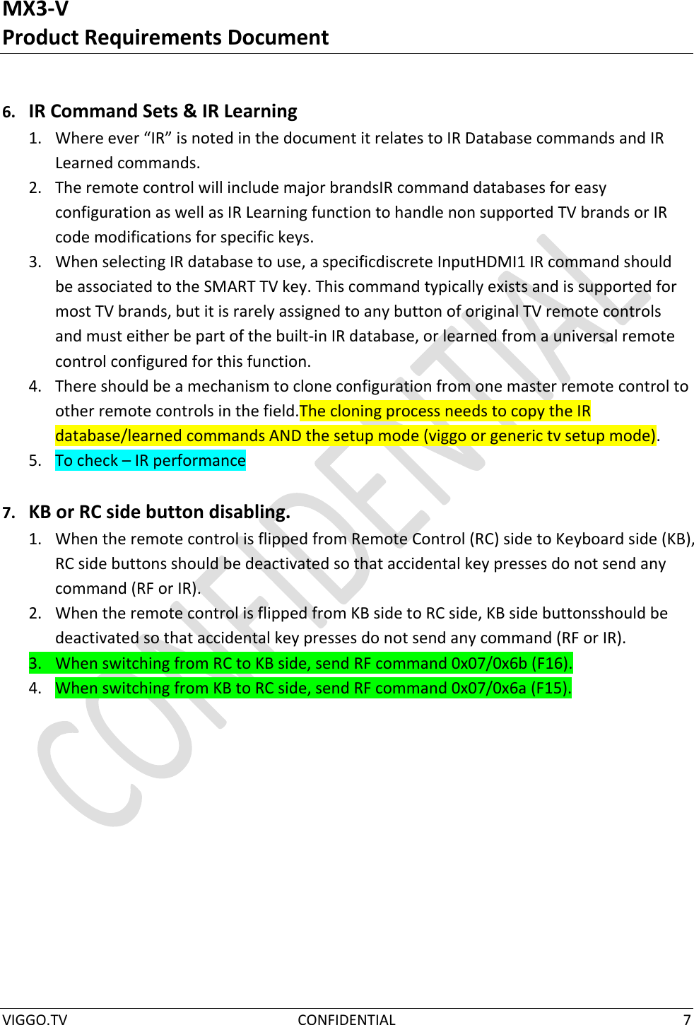 MX3-V Product Requirements Document  VIGGO.TV  CONFIDENTIAL  7   6. IR Command Sets &amp; IR Learning 1. Where ever “IR” is noted in the document it relates to IR Database commands and IR Learned commands. 2. The remote control will include major brandsIR command databases for easy configuration as well as IR Learning function to handle non supported TV brands or IR code modifications for specific keys. 3. When selecting IR database to use, a specificdiscrete InputHDMI1 IR command should be associated to the SMART TV key. This command typically exists and is supported for most TV brands, but it is rarely assigned to any button of original TV remote controls and must either be part of the built-in IR database, or learned from a universal remote control configured for this function. 4. There should be a mechanism to clone configuration from one master remote control to other remote controls in the field.The cloning process needs to copy the IR database/learned commands AND the setup mode (viggo or generic tv setup mode). 5. To check – IR performance  7. KB or RC side button disabling. 1. When the remote control is flipped from Remote Control (RC) side to Keyboard side (KB), RC side buttons should be deactivated so that accidental key presses do not send any command (RF or IR). 2. When the remote control is flipped from KB side to RC side, KB side buttonsshould be deactivated so that accidental key presses do not send any command (RF or IR). 3. When switching from RC to KB side, send RF command 0x07/0x6b (F16). 4. When switching from KB to RC side, send RF command 0x07/0x6a (F15).     