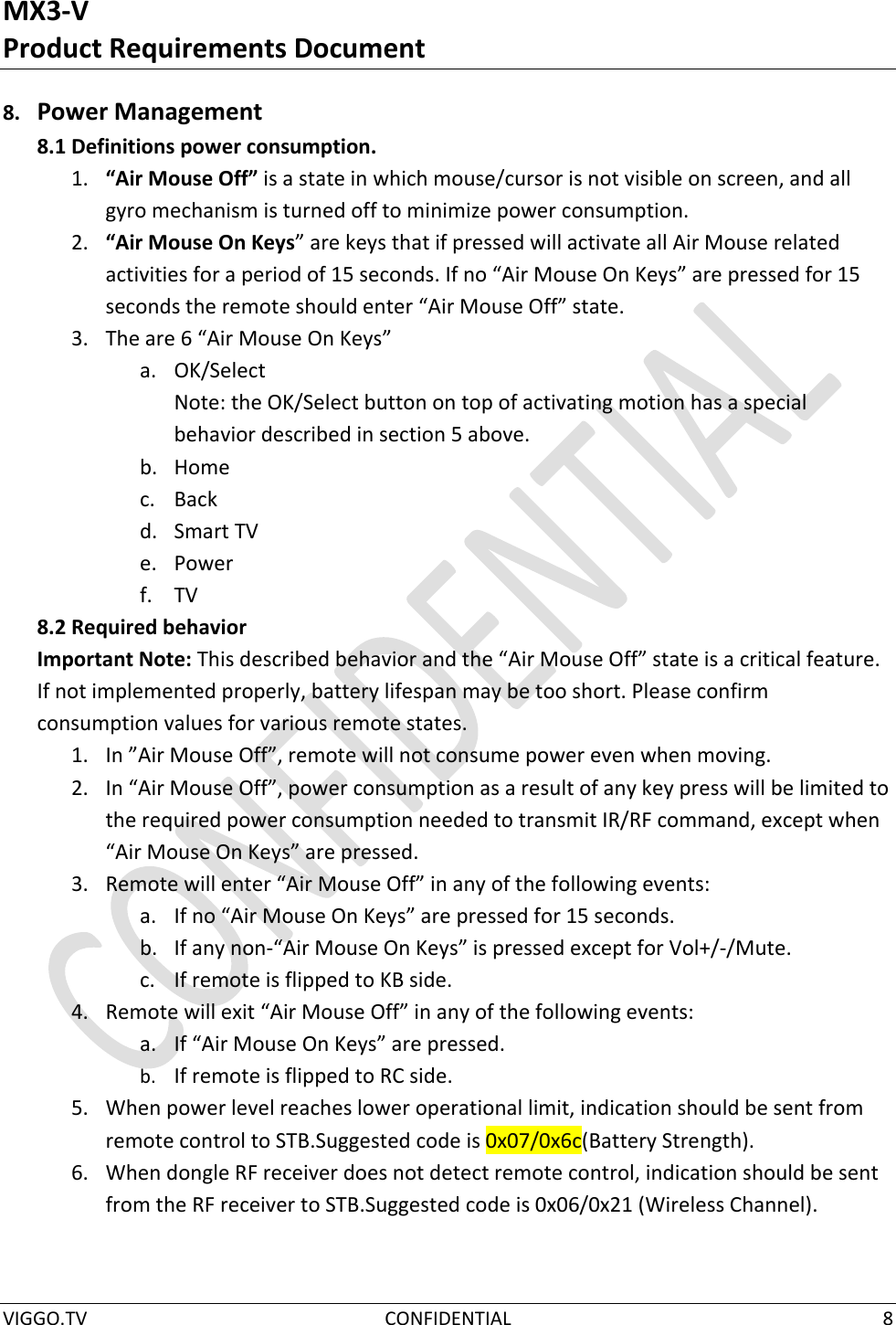 MX3-V Product Requirements Document  VIGGO.TV  CONFIDENTIAL  8  8. Power Management 8.1 Definitions power consumption. 1. “Air Mouse Off” is a state in which mouse/cursor is not visible on screen, and all gyro mechanism is turned off to minimize power consumption. 2. “Air Mouse On Keys” are keys that if pressed will activate all Air Mouse related activities for a period of 15 seconds. If no “Air Mouse On Keys” are pressed for 15 seconds the remote should enter “Air Mouse Off” state.  3. The are 6 “Air Mouse On Keys” a. OK/Select Note: the OK/Select button on top of activating motion has a special behavior described in section 5 above. b. Home c. Back d. Smart TV e. Power f. TV 8.2 Required behavior Important Note: This described behavior and the “Air Mouse Off” state is a critical feature. If not implemented properly, battery lifespan may be too short. Please confirm consumption values for various remote states. 1. In ”Air Mouse Off”, remote will not consume power even when moving. 2. In “Air Mouse Off”, power consumption as a result of any key press will be limited to the required power consumption needed to transmit IR/RF command, except when “Air Mouse On Keys” are pressed. 3. Remote will enter “Air Mouse Off” in any of the following events: a. If no “Air Mouse On Keys” are pressed for 15 seconds. b. If any non-“Air Mouse On Keys” is pressed except for Vol+/-/Mute. c. If remote is flipped to KB side. 4. Remote will exit “Air Mouse Off” in any of the following events: a. If “Air Mouse On Keys” are pressed. b. If remote is flipped to RC side. 5. When power level reaches lower operational limit, indication should be sent from remote control to STB.Suggested code is 0x07/0x6c(Battery Strength). 6. When dongle RF receiver does not detect remote control, indication should be sent from the RF receiver to STB.Suggested code is 0x06/0x21 (Wireless Channel). 