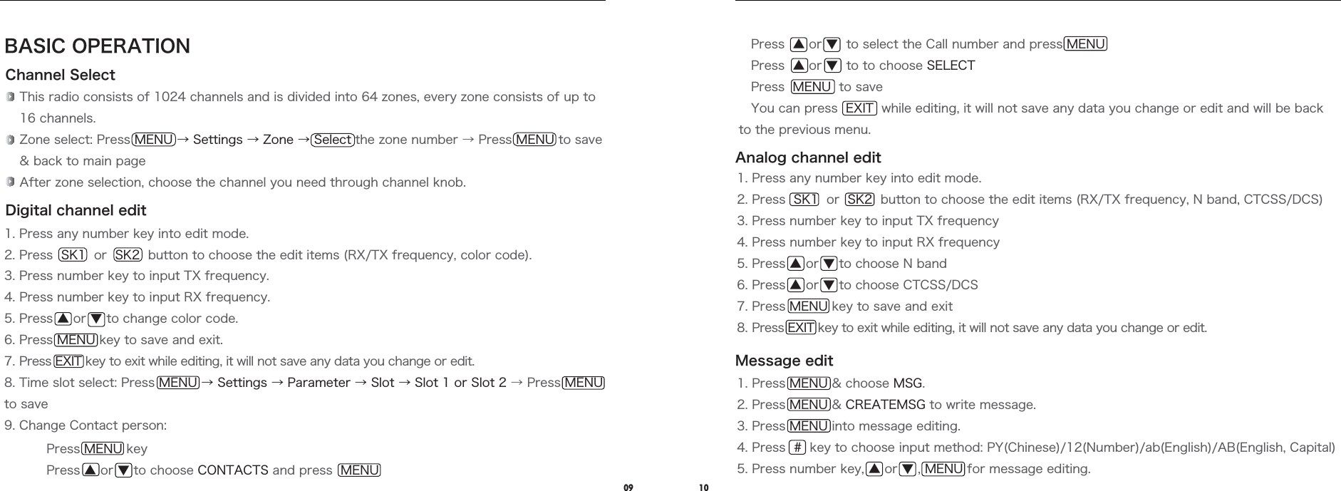 1. Press MENU &amp; choose MSG.2. Press MENU &amp; CREATEMSG to write message.3. Press MENU into message editing.4. Press  #  key to choose input method: PY(Chinese)/12(Number)/ab(English)/AB(English, Capital)5. Press number key, ▲ or ▼ , MENU for message editing.09 10Press MENU keyPress ▲ or ▼ to choose CONTACTS and press  MENUBASIC OPERATIONChannel SelectDigital channel editThis radio consists of 1024 channels and is divided into 64 zones, every zone consists of up to 16 channels.Zone select: Press MENU → Settings → Zone → Select the zone number → Press MENU to save &amp; back to main pageAfter zone selection, choose the channel you need through channel knob.1. Press any number key into edit mode.2. Press  SK1  or  SK2  button to choose the edit items (RX/TX frequency, color code).3. Press number key to input TX frequency.4. Press number key to input RX frequency.5. Press ▲ or ▼ to change color code.6. Press MENU key to save and exit.7. Press EXIT key to exit while editing, it will not save any data you change or edit.8. Time slot select: Press MENU → Settings → Parameter → Slot → Slot 1 or Slot 2 → Press MENU to save9. Change Contact person:Analog channel editMessage edit   Press  ▲ or ▼  to select the Call number and press MENU   Press  ▲ or ▼  to to choose SELECT   Press  MENU  to save   You can press  EXIT  while editing, it will not save any data you change or edit and will be back to the previous menu.1. Press any number key into edit mode.2. Press  SK1  or  SK2  button to choose the edit items (RX/TX frequency, N band, CTCSS/DCS)3. Press number key to input TX frequency4. Press number key to input RX frequency5. Press ▲ or ▼ to choose N band6. Press ▲ or ▼ to choose CTCSS/DCS7. Press MENU key to save and exit8. Press EXIT key to exit while editing, it will not save any data you change or edit.