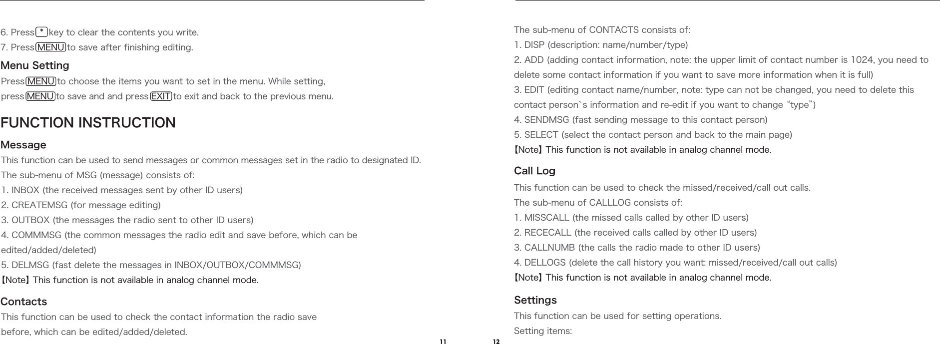 11 12Menu SettingMessageFUNCTION INSTRUCTIONPress MENU to choose the items you want to set in the menu. While setting, press MENU to save and and press EXIT to exit and back to the previous menu.This function can be used to send messages or common messages set in the radio to designated ID.The sub-menu of MSG (message) consists of:1. INBOX (the received messages sent by other ID users)2. CREATEMSG (for message editing)3. OUTBOX (the messages the radio sent to other ID users)4. COMMMSG (the common messages the radio edit and save before, which can be edited/added/deleted)5. DELMSG (fast delete the messages in INBOX/OUTBOX/COMMMSG)【Note】 This function is not available in analog channel mode.ContactsCall LogSettingsThis function can be used to check the contact information the radio save before, which can be edited/added/deleted.The sub-menu of CONTACTS consists of:1. DISP (description: name/number/type)2. ADD (adding contact information, note: the upper limit of contact number is 1024, you need to delete some contact information if you want to save more information when it is full)3. EDIT (editing contact name/number, note: type can not be changed, you need to delete this contact person`s information and re-edit if you want to change “type”)4. SENDMSG (fast sending message to this contact person)5. SELECT (select the contact person and back to the main page)【Note】 This function is not available in analog channel mode.This function can be used to check the missed/received/call out calls.The sub-menu of CALLLOG consists of:1. MISSCALL (the missed calls called by other ID users)2. RECECALL (the received calls called by other ID users)3. CALLNUMB (the calls the radio made to other ID users)4. DELLOGS (delete the call history you want: missed/received/call out calls)【Note】 This function is not available in analog channel mode.This function can be used for setting operations.Setting items:6. Press  *  key to clear the contents you write.7. Press MENU to save after finishing editing.