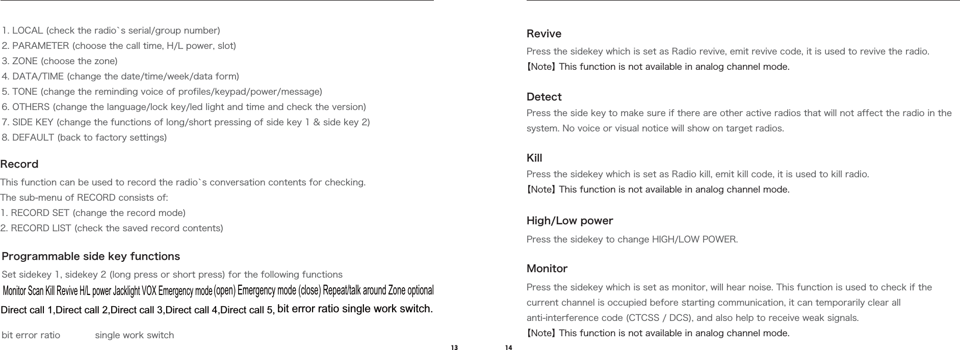 13 14RecordProgrammable side key functions1. LOCAL (check the radio`s serial/group number)2. PARAMETER (choose the call time, H/L power, slot) 3. ZONE (choose the zone)4. DATA/TIME (change the date/time/week/data form)5. TONE (change the reminding voice of profiles/keypad/power/message)6. OTHERS (change the language/lock key/led light and time and check the version)7. SIDE KEY (change the functions of long/short pressing of side key 1 &amp; side key 2)8. DEFAULT (back to factory settings)This function can be used to record the radio`s conversation contents for checking.The sub-menu of RECORD consists of:1. RECORD SET (change the record mode)2. RECORD LIST (check the saved record contents)RevivePress the sidekey which is set as Radio revive, emit revive code, it is used to revive the radio.【Note】 This function is not available in analog channel mode.DetectKillPress the side key to make sure if there are other active radios that will not affect the radio in the system. No voice or visual notice will show on target radios.Press the sidekey which is set as Radio kill, emit kill code, it is used to kill radio.【Note】 This function is not available in analog channel mode.High/Low powerPress the sidekey to change HIGH/LOW POWER.MonitorPress the sidekey which is set as monitor, will hear noise. This function is used to check if the current channel is occupied before starting communication, it can temporarily clear all anti-interference code (CTCSS / DCS), and also help to receive weak signals.【Note】 This function is not available in analog channel mode.Set sidekey 1, sidekey 2 (long press or short press) for the following functionsbit error ratio            single work switchMonitor Scan Kill Revive H/L power Jacklight VOX Emergency mode(open) Emergency mode (close) Repeat/talk around Zone optionalDirect call 1,Direct call 2,Direct call 3,Direct call 4,Direct call 5,bit error ratio single work switch.