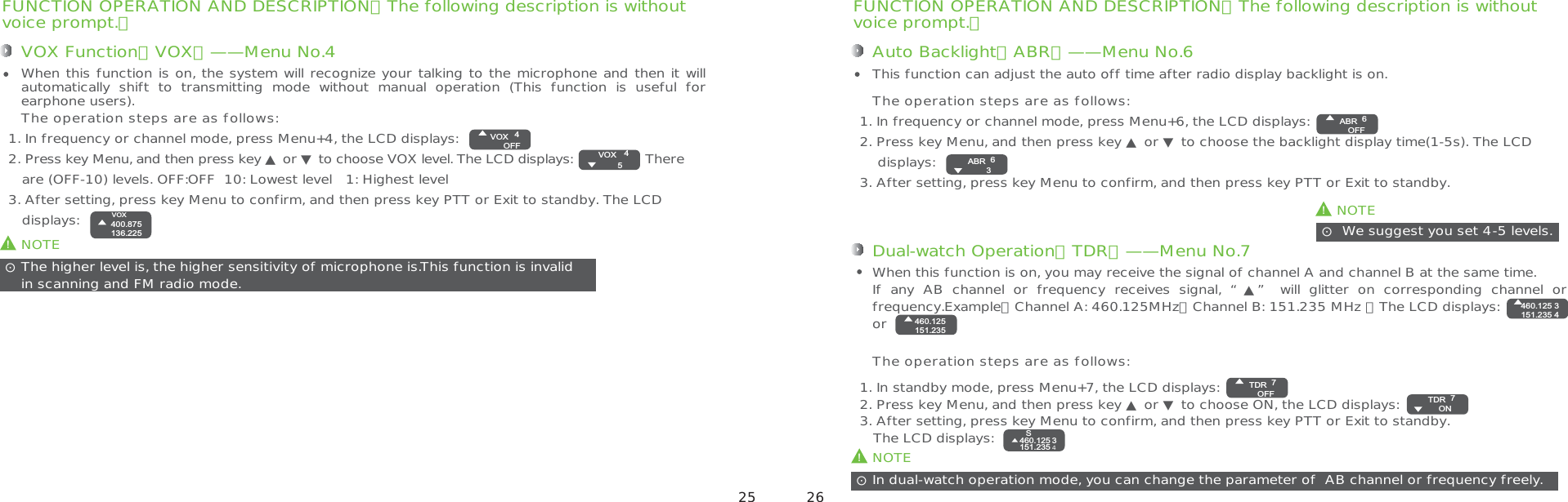 FUNCTION OPERATION AND DESCRIPTION（The following description is withoutvoice prompt.）Auto Backlight（ABR）——Menu No.61. In frequency or channel mode, press Menu+6, the LCD displays:2. Press key Menu, and then press key ▲ or ▼ to choose the backlight display time(1-5s). The LCD     displays:3. After setting, press key Menu to confirm, and then press key PTT or Exit to standby.This function can adjust the auto off time after radio display backlight is on.The operation steps are as follows: We suggest you set 4-5 levels.ʎ!NOTE!NOTEIn dual-watch operation mode, you can change the parameter of  AB channel or frequency freely.ʎDual-watch Operation（TDR）——Menu No.71. In standby mode, press Menu+7, the LCD displays:2. Press key Menu, and then press key ▲ or ▼ to choose ON, the LCD displays: 3. After setting, press key Menu to confirm, and then press key PTT or Exit to standby.   The LCD displays: When this function is on, you may receive the signal of channel A and channel B at the same time.If  any  AB  channel  or  frequency  receives  signal,  “▲”  will  glitter  on  corresponding  channel  or frequency.Example：Channel A: 460.125MHz，Channel B: 151.235 MHz ，The LCD displays:               orThe operation steps are as follows:FUNCTION OPERATION AND DESCRIPTION（The following description is withoutvoice prompt.）VOX Function（VOX）——Menu No.41. In frequency or channel mode, press Menu+4, the LCD displays:2. Press key Menu, and then press key ▲ or ▼ to choose VOX level. The LCD displays:                 There    are (OFF-10) levels. OFF:OFF  10: Lowest level   1: Highest level3. After setting, press key Menu to confirm, and then press key PTT or Exit to standby. The LCD    displays:When this function is on, the system will recognize your talking to the microphone and then it will automatically  shift  to  transmitting  mode  without  manual  operation  (This  function  is  useful  for earphone users).The operation steps are as follows:!NOTEThe higher level is, the higher sensitivity of microphone is.This function is invalid in scanning and FM radio mode. ʎ4VOXOFF4VOX5400.875136.225VOX6ABROFF6ABR33460.125151.235 4460.125151.2357TDROFF 7TDR ON3460.125151.2354S 25 26