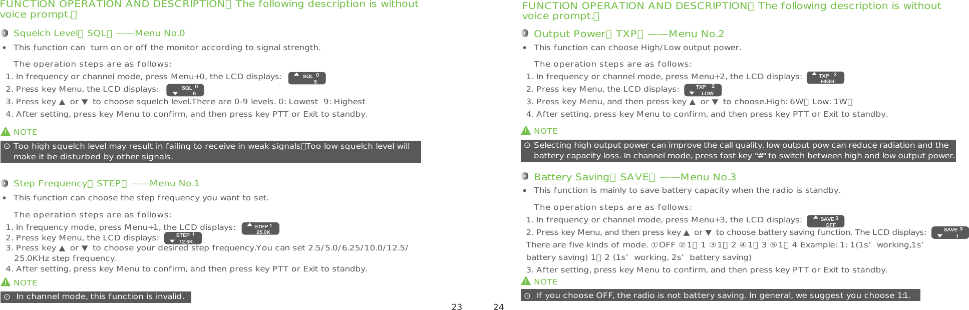 FUNCTION OPERATION AND DESCRIPTION（The following description is withoutvoice prompt.）Squelch Level（SQL）——Menu No.01. In frequency or channel mode, press Menu+0, the LCD displays:2. Press key Menu, the LCD displays:3. Press key ▲ or ▼ to choose squelch level.There are 0-9 levels. 0: Lowest  9: Highest4. After setting, press key Menu to confirm, and then press key PTT or Exit to standby.This function can  turn on or off the monitor according to signal strength.The operation steps are as follows:!NOTEToo high squelch level may result in failing to receive in weak signals，Too low squelch level willmake it be disturbed by other signals.ʎ!NOTE In channel mode, this function is invalid.ʎStep Frequency（STEP）——Menu No.11. In frequency mode, press Menu+1, the LCD displays:2. Press key Menu, the LCD displays:3. Press key ▲ or ▼ to choose your desired step frequency.You can set 2.5/5.0/6.25/10.0/12.5/   25.0KHz step frequency.4. After setting, press key Menu to confirm, and then press key PTT or Exit to standby.This function can choose the step frequency you want to set.The operation steps are as follows:FUNCTION OPERATION AND DESCRIPTION（The following description is withoutvoice prompt.）Output Power（TXP）——Menu No.21. In frequency or channel mode, press Menu+2, the LCD displays:2. Press key Menu, the LCD displays:3. Press key Menu, and then press key ▲ or ▼ to choose.High: 6W，Low: 1W，4. After setting, press key Menu to confirm, and then press key PTT or Exit to standby.This function can choose High/Low output power.The operation steps are as follows:!NOTESelecting high output power can improve the call quality, low output pow can reduce radiation and the battery capacity loss. In channel mode, press fast key &quot;#&quot; to switch between high and low output power.ʎ!NOTE If you choose OFF, the radio is not battery saving. In general, we suggest you choose 1:1.ʎBattery Saving（SAVE）——Menu No.31. In frequency or channel mode, press Menu+3, the LCD displays:2. Press key Menu, and then press key ▲ or ▼ to choose battery saving function. The LCD displays:                      There are five kinds of mode. ①OFF ②1：1 ③1：2 ④1：3 ⑤1：4 Example: 1: 1(1s’working,1s’battery saving) 1：2 (1s’working, 2s’battery saving) 3. After setting, press key Menu to confirm, and then press key PTT or Exit to standby.This function is mainly to save battery capacity when the radio is standby.The operation steps are as follows:0SQL50SQL61STEP25.0K1STEP12.5K2TXPHIGH2TXPLOW3SAVEOFF3SAVE1 23 24