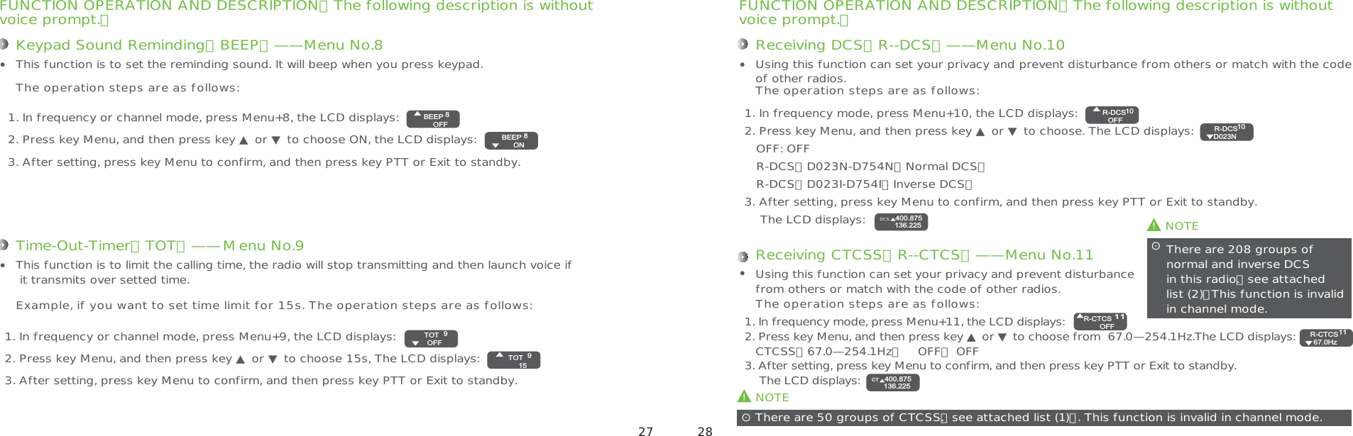 FUNCTION OPERATION AND DESCRIPTION（The following description is withoutvoice prompt.）Receiving DCS（R--DCS）——Menu No.101. In frequency mode, press Menu+10, the LCD displays:2. Press key Menu, and then press key ▲ or ▼ to choose. The LCD displays:     OFF: OFF   R-DCS：D023N-D754N（Normal DCS）   R-DCS：D023I-D754I（Inverse DCS）3. After setting, press key Menu to confirm, and then press key PTT or Exit to standby.    The LCD displays:Using this function can set your privacy and prevent disturbance from others or match with the code of other radios.The operation steps are as follows:NOTE! There are 208 groups of  normal and inverse DCS  in this radio.【see attached list (2)】This function is invalid in channel mode.ʎNOTE!There are 50 groups of CTCSS.【see attached list (1)】. This function is invalid in channel mode.ʎReceiving CTCSS（R--CTCS）——Menu No.111. In frequency mode, press Menu+11, the LCD displays:2. Press key Menu, and then press key ▲ or ▼ to choose from  67.0—254.1Hz.The LCD displays:   CTCSS：67.0—254.1Hz，    OFF： OFF3. After setting, press key Menu to confirm, and then press key PTT or Exit to standby.    The LCD displays: Using this function can set your privacy and prevent disturbance from others or match with the code of other radios.The operation steps are as follows:FUNCTION OPERATION AND DESCRIPTION（The following description is withoutvoice prompt.）Keypad Sound Reminding（BEEP）——Menu No.81. In frequency or channel mode, press Menu+8, the LCD displays:2. Press key Menu, and then press key ▲ or ▼ to choose ON, the LCD displays: 3. After setting, press key Menu to confirm, and then press key PTT or Exit to standby.This function is to set the reminding sound. It will beep when you press keypad.The operation steps are as follows:Time-Out-Timer（TOT）——Menu No.91. In frequency or channel mode, press Menu+9, the LCD displays: 2. Press key Menu, and then press key ▲ or ▼ to choose 15s, The LCD displays:3. After setting, press key Menu to confirm, and then press key PTT or Exit to standby.This function is to limit the calling time, the radio will stop transmitting and then launch voice if it transmits over setted time.Example, if you want to set time limit for 15s. The operation steps are as follows:8BEEPOFF8BEEP ON9TOT159TOT OFF10R-DCSOFF10R-DCS D023N400.875136.225DCS11R-CTCSOFF11R-CTCS 67.0Hz400.875136.225CT 27 28