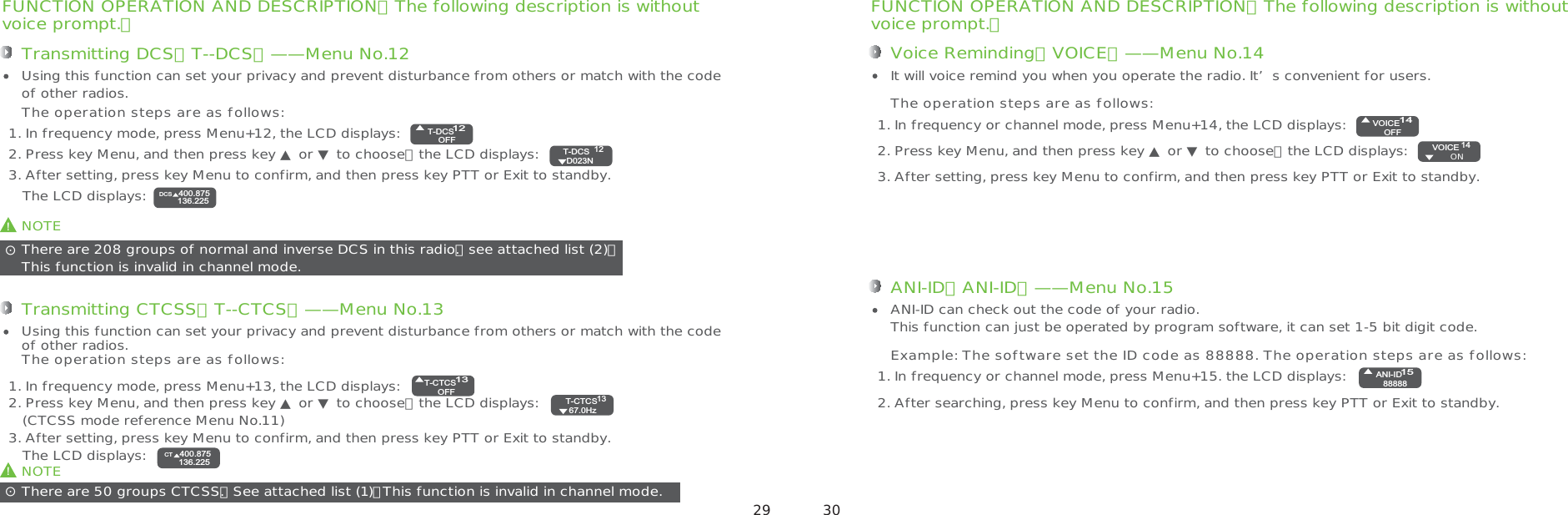 FUNCTION OPERATION AND DESCRIPTION（The following description is withoutvoice prompt.）Transmitting DCS（T--DCS）——Menu No.12Using this function can set your privacy and prevent disturbance from others or match with the code of other radios.!NOTEThere are 50 groups CTCSS.【See attached list (1)】This function is invalid in channel mode.ʎTransmitting CTCSS（T--CTCS）——Menu No.131. In frequency mode, press Menu+13, the LCD displays:2. Press key Menu, and then press key ▲ or ▼ to choose，the LCD displays:   (CTCSS mode reference Menu No.11)3. After setting, press key Menu to confirm, and then press key PTT or Exit to standby.   The LCD displays:Using this function can set your privacy and prevent disturbance from others or match with the code of other radios.The operation steps are as follows:FUNCTION OPERATION AND DESCRIPTION（The following description is withoutvoice prompt.）Voice Reminding（VOICE）——Menu No.14It will voice remind you when you operate the radio. It’s convenient for users.ANI-ID（ANI-ID）——Menu No.151. In frequency or channel mode, press Menu+15. the LCD displays:2. After searching, press key Menu to confirm, and then press key PTT or Exit to standby.ANI-ID can check out the code of your radio.This function can just be operated by program software, it can set 1-5 bit digit code.Example: The software set the ID code as 88888. The operation steps are as follows:1. In frequency or channel mode, press Menu+14, the LCD displays:2. Press key Menu, and then press key ▲ or ▼ to choose，the LCD displays:3. After setting, press key Menu to confirm, and then press key PTT or Exit to standby.The operation steps are as follows:1. In frequency mode, press Menu+12, the LCD displays: 2. Press key Menu, and then press key ▲ or ▼ to choose，the LCD displays:3. After setting, press key Menu to confirm, and then press key PTT or Exit to standby.   The LCD displays:The operation steps are as follows:!NOTEThere are 208 groups of normal and inverse DCS in this radio.【see attached list (2)】 This function is invalid in channel mode.          ʎ12T-DCSOFF12T-DCS D023N400.875136.225DCS13T-CTCSOFF13T-CTCS 67.0Hz400.875136.225CT14VOICEOFF14VOICE ON15ANI-ID88888 29 30