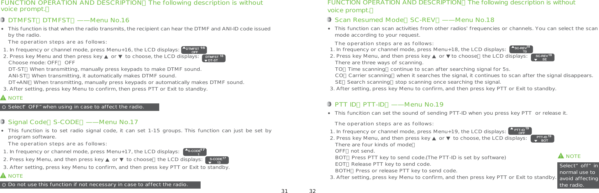 FUNCTION OPERATION AND DESCRIPTION（The following description is withoutvoice prompt.）Scan Resumed Mode（SC-REV）——Menu No.181. In frequency or channel mode, press Menu+18, the LCD displays: 2. Press key Menu, and then press key ▲ or ▼to choose，the LCD displays:   There are three ways of scanning.   TO：Time scanning，continue to scan after searching signal for 5s.   CO：Carrier scanning，when it searches the signal, it continues to scan after the signal disappears.   SE：Search scanning，stop scanning once searching the signal.3. After setting, press key Menu to confirm, and then press key PTT or Exit to standby.This function can scan activities from other radios’ frequencies or channels. You can select the scan mode according to your request.The operation steps are as follows:!NOTESelect“off”in normal use toavoid affecting the radio.ʎPTT ID（PTT-ID）——Menu No.191. In frequency or channel mode, press Menu+19, the LCD displays:2. Press key Menu, and then press key ▲ or ▼ to choose, the LCD displays:   There are four kinds of mode：   OFF：not send.   BOT：Press PTT key to send code.(The PTT-ID is set by software)   EOT：Release PTT key to send code.   BOTH：Press or release PTT key to send code.3. After setting, press key Menu to confirm, and then press key PTT or Exit to standby.This funcition can set the sound of sending PTT-ID when you press key PTT  or release it.The operation steps are as follows:FUNCTION OPERATION AND DESCRIPTION（The following description is withoutvoice prompt.）DTMFST（DTMFST）——Menu No.16This function is that when the radio transmits, the recipient can hear the DTMF and ANI-ID code issued by the radio.!NOTEDo not use this function if not necessary in case to affect the radio.ʎSignal Code（S-CODE）——Menu No.171. In frequency or channel mode, press Menu+17, the LCD displays:2. Press key Menu, and then press key ▲ or ▼ to choose，the LCD displays: 3. After setting, press key Menu to confirm, and then press key PTT or Exit to standby. This function is to set radio signal code, it can set 1-15 groups. This function can just be set by program software.The operation steps are as follows:1. In frequency or channel mode, press Menu+16, the LCD displays:2. Press key Menu and then press key ▲ or ▼ to choose, the LCD displays:    Choose mode: OFF： OFF   DT-ST：When transmitting, manually press keypads to make DTMF sound.   ANI-ST：When transmitting, it automatically makes DTMF sound.   DT+ANI：When transmitting, manually press keypads or automatically makes DTMF sound.3. After setting, press key Menu to confirm, then press PTT or Exit to standby.The operation steps are as follows:!NOTESelect“OFF”when using in case to affect the radio.ʎ16DTMFSTOFF16DTMFST  DT-ST17S-CODE117S-CODE  13SC-REVT018SC-REV  SE18PTT-IDOFF19PTT-ID  BOT1931 32