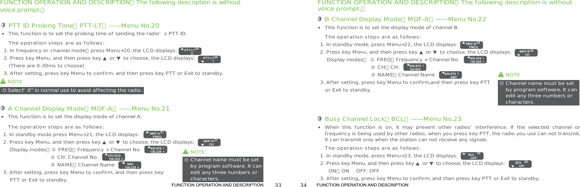FUNCTION OPERATION AND DESCRIPTION FUNCTION OPERATION AND DESCRIPTIONFUNCTION OPERATION AND DESCRIPTION（The following description is withoutvoice prompt.）PTT ID Prolong Time（PTT-LT）——Menu No.201. In frequency or channel mode，press Menu+20, the LCD displays:2. Press key Menu, and then press key ▲ or ▼ to choose, the LCD displays:    (There are 0-30ms to choose)3. After setting, press key Menu to confirm, and then press key PTT or Exit to standby.This function is to set the prolong time of sending the radio’s PTT-ID.The operation steps are as follows:!NOTESelect“0”in normal use to avoid affecting the radio.ʎ!NOTEChannel name must be setby program software. It can edit any three numbers orcharacters.ʎA Channel Display Mode（MDF-A）——Menu No.211. In standby mode press Menu+21, the LCD displays: 2. Press key Menu, and then press key ▲ or ▼ to choose, the LCD displays:    Display modes：① FREQ：Frequency + Channel No.                            ② CH: Channel No.                            ③ NAME：Channel Name3. After setting, press key Menu to confirm, and then press key    PTT or Exit to standby.This function is to set the display mode of channel A.The operation steps are as follows:FUNCTION OPERATION AND DESCRIPTION（The following description is withoutvoice prompt.）B Channel Display Mode（MDF-B）——Menu No.221. In standby mode, press Menu+22, the LCD displays:2. Press key Menu, and then press key ▲ or ▼ to choose, the LCD displays:    Display modes： ① FREQ：Frequency + Channel No.                              ② CH：CH:                              ③ NAME：Channel Name 3. After setting, press key Menu to confirm,and then press key PTT   or Exit to standby.This function is to set the display mode of channel B.The operation steps are as follows:!NOTEChannel name must be set by program software. It can edit any three numbers or characters.ʎBusy Channel Lock（BCL）——Menu No.231. In standby mode, press Menu+23, the LCD displays:2. Press key Menu, and then press key ▲ or ▼ to choose, the LCD displays:      ON：ON    OFF: OFF3. After setting, press key Menu to confirm, and then press key PTT or Exit to standby.When  this  function  is  on,  it  may  prevent  other  radios’interference.  If  the  selected  channel  or frequency is being used by other radios, when you press key PTT, the radio you use can not transmit, It can transmit only when the station can not receive any signals.The operation steps are as follows:PTT-LT02020PTT-LT  1MDF-AFREQ21MDF-A  CH21ABC136.225 4400.875136.22534CH-OO3136.225 4MDF-BFREQ2222MDF-B  CH400.875136.22534400.875CH-0043400.875ABC3BCLOFF23BCL  ON23 33 34