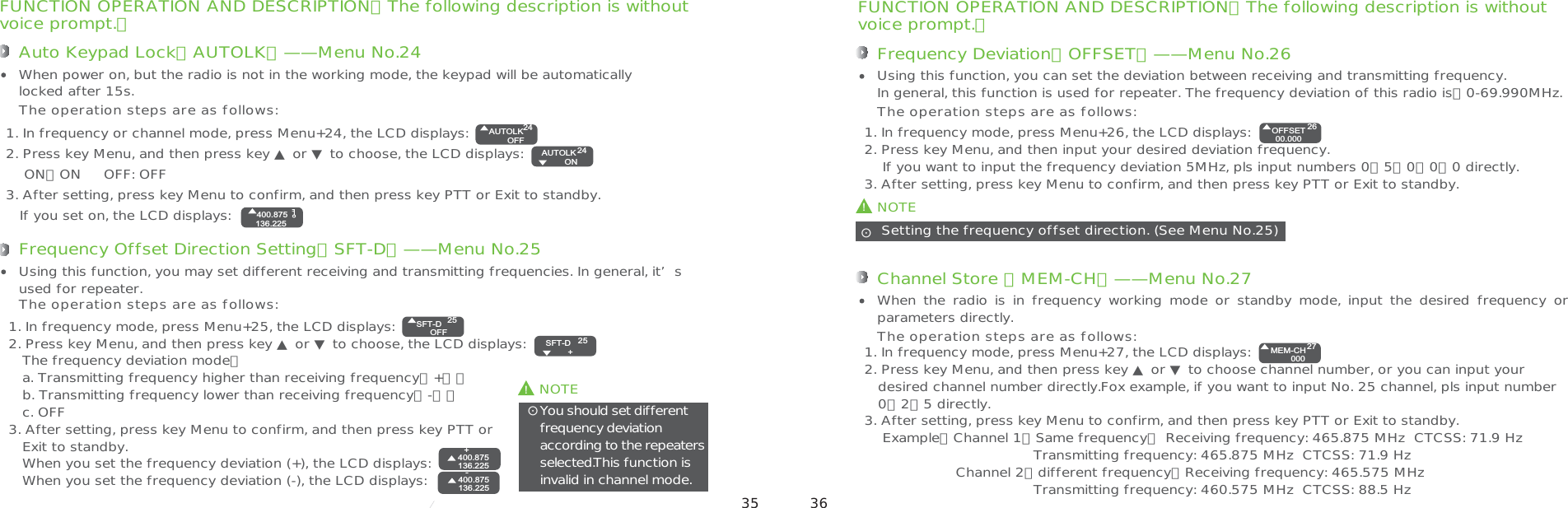 ʎFUNCTION OPERATION AND DESCRIPTION（The following description is withoutvoice prompt.）Auto Keypad Lock（AUTOLK）——Menu No.241. In frequency or channel mode, press Menu+24, the LCD displays:2. Press key Menu, and then press key ▲ or ▼ to choose, the LCD displays:    ON：ON     OFF: OFF3. After setting, press key Menu to confirm, and then press key PTT or Exit to standby.   If you set on, the LCD displays: When power on, but the radio is not in the working mode, the keypad will be automaticallylocked after 15s.The operation steps are as follows:!NOTEYou should set different frequency deviationaccording to the repeatersselected.This function isinvalid in channel mode.ʎFrequency Offset Direction Setting（SFT-D）——Menu No.251. In frequency mode, press Menu+25, the LCD displays:2. Press key Menu, and then press key ▲ or ▼ to choose, the LCD displays:   The frequency deviation mode：   a. Transmitting frequency higher than receiving frequency（+）；   b. Transmitting frequency lower than receiving frequency（-）；   c. OFF3. After setting, press key Menu to confirm, and then press key PTT or   Exit to standby.   When you set the frequency deviation (+), the LCD displays:   When you set the frequency deviation (-), the LCD displays:  Using this function, you may set different receiving and transmitting frequencies. In general, it’s used for repeater.The operation steps are as follows:FUNCTION OPERATION AND DESCRIPTION（The following description is withoutvoice prompt.）Frequency Deviation（OFFSET）——Menu No.261. In frequency mode, press Menu+26, the LCD displays:2. Press key Menu, and then input your desired deviation frequency.    If you want to input the frequency deviation 5MHz, pls input numbers 0、5、0、0、0 directly.3. After setting, press key Menu to confirm, and then press key PTT or Exit to standby.Using this function, you can set the deviation between receiving and transmitting frequency. In general, this function is used for repeater. The frequency deviation of this radio is：0-69.990MHz.The operation steps are as follows:!NOTE Setting the frequency offset direction. (See Menu No.25)ʎChannel Store （MEM-CH）——Menu No.271. In frequency mode, press Menu+27, the LCD displays:2. Press key Menu, and then press key ▲ or ▼ to choose channel number, or you can input your   desired channel number directly.Fox example, if you want to input No. 25 channel, pls input number   0、2、5 directly.3. After setting, press key Menu to confirm, and then press key PTT or Exit to standby.    Example：Channel 1（Same frequency） Receiving frequency: 465.875 MHz  CTCSS: 71.9 Hz                                     Transmitting frequency: 465.875 MHz  CTCSS: 71.9 Hz                    Channel 2（different frequency）Receiving frequency: 465.575 MHz                                     Transmitting frequency: 460.575 MHz  CTCSS: 88.5 HzWhen the  radio is  in frequency  working mode  or standby  mode,  input  the  desired  frequency  or parameters directly. The operation steps are as follows:AUTOLKOFF24AUTOLK  ON24400.875136.225SFT-DOFF2525SFT-D  +400.875136.225+400.875136.225-OFFSET00.00026MEM-CH00027 35 36