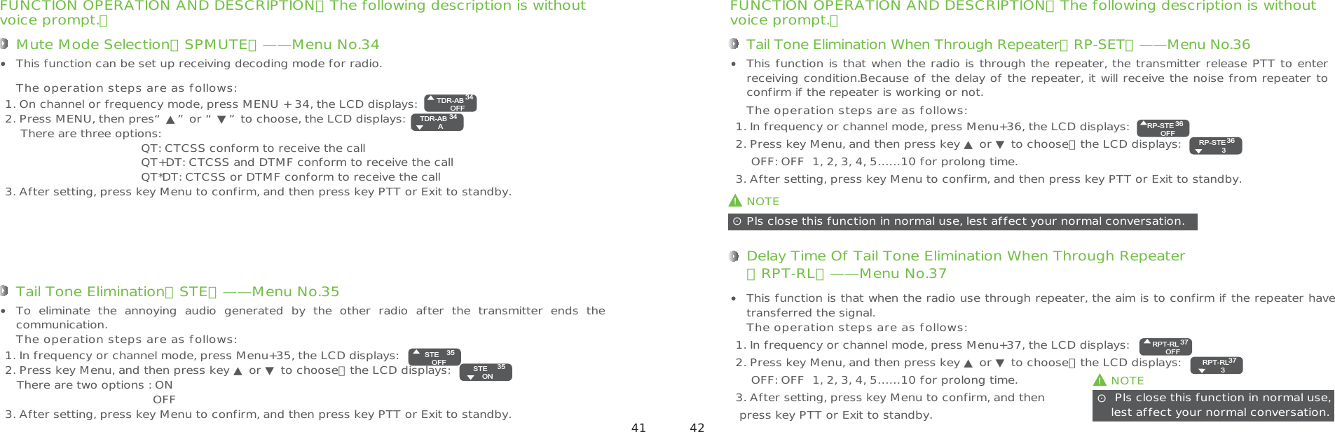 FUNCTION OPERATION AND DESCRIPTION（The following description is withoutvoice prompt.）Tail Tone Elimination When Through Repeater（RP-SET）——Menu No.361. In frequency or channel mode, press Menu+36, the LCD displays:2. Press key Menu, and then press key ▲ or ▼ to choose，the LCD displays:    OFF: OFF  1, 2, 3, 4, 5……10 for prolong time.3. After setting, press key Menu to confirm, and then press key PTT or Exit to standby.This function is that when the radio is through the repeater, the transmitter release PTT to enter receiving condition.Because of the delay of the repeater, it will receive the noise from repeater to confirm if the repeater is working or not.The operation steps are as follows:!NOTEPls close this function in normal use, lest affect your normal conversation.ʎDelay Time Of Tail Tone Elimination When Through Repeater（RPT-RL）——Menu No.371. In frequency or channel mode, press Menu+37, the LCD displays:2. Press key Menu, and then press key ▲ or ▼ to choose，the LCD displays:    OFF: OFF  1, 2, 3, 4, 5……10 for prolong time.3. After setting, press key Menu to confirm, and then press key PTT or Exit to standby.This function is that when the radio use through repeater, the aim is to confirm if the repeater have transferred the signal. The operation steps are as follows:!NOTE Pls close this function in normal use, lest affect your normal conversation. ʎFUNCTION OPERATION AND DESCRIPTION（The following description is withoutvoice prompt.）Mute Mode Selection（SPMUTE）——Menu No.341. On channel or frequency mode, press MENU + 34, the LCD displays:2. Press MENU, then pres“▲”or “▼”to choose, the LCD displays:     There are three options:                                   QT: CTCSS conform to receive the call                                   QT+DT: CTCSS and DTMF conform to receive the call                                   QT*DT: CTCSS or DTMF conform to receive the call3. After setting, press key Menu to confirm, and then press key PTT or Exit to standby.This function can be set up receiving decoding mode for radio.The operation steps are as follows:Tail Tone Elimination（STE）——Menu No.351. In frequency or channel mode, press Menu+35, the LCD displays:2. Press key Menu, and then press key ▲ or ▼ to choose，the LCD displays:   There are two options : ON                                      OFF3. After setting, press key Menu to confirm, and then press key PTT or Exit to standby.To  eliminate  the  annoying  audio  generated  by  the  other  radio  after  the  transmitter  ends  the communication. The operation steps are as follows:TDR-ABOFF3434TDR-AB   ASTEOFF3535STE   ONRP-STEOFF3636RP-STE   3RPT-RLOFF3737RPT-RL   3 41 42