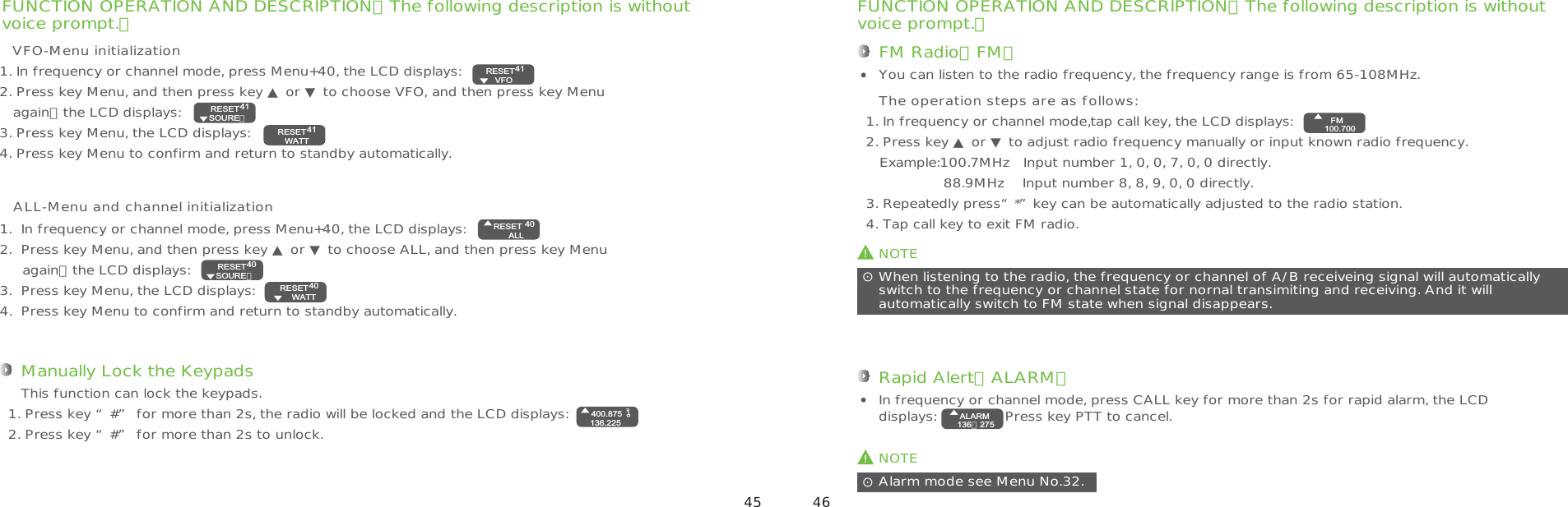 FUNCTION OPERATION AND DESCRIPTION（The following description is withoutvoice prompt.） FUNCTION OPERATION AND DESCRIPTION（The following description is withoutvoice prompt.）ALL-Menu and channel initializationManually Lock the Keypads1. Press key “#” for more than 2s, the radio will be locked and the LCD displays: 2. Press key “#” for more than 2s to unlock.This function can lock the keypads.40RESETSURE?1. In frequency or channel mode, press Menu+40, the LCD displays:2. Press key Menu, and then press key ▲ or ▼ to choose VFO, and then press key Menu   again，the LCD displays:3. Press key Menu, the LCD displays:4. Press key Menu to confirm and return to standby automatically.VFO-Menu initialization41RESET   VFO41RESET   SOURE？41RESETWATTRESETALL401.  In frequency or channel mode, press Menu+40, the LCD displays:2.  Press key Menu, and then press key ▲ or ▼ to choose ALL, and then press key Menu     again，the LCD displays:3.  Press key Menu, the LCD displays:4.  Press key Menu to confirm and return to standby automatically.RESETALL4040RESET   SOURE？40RESETWATT400.875136.225!NOTEWhen listening to the radio, the frequency or channel of A/B receiveing signal will automaticallyswitch to the frequency or channel state for nornal transimiting and receiving. And it will automatically switch to FM state when signal disappears.ʎFM Radio（FM）You can listen to the radio frequency, the frequency range is from 65-108MHz.1. In frequency or channel mode,tap call key, the LCD displays:2. Press key ▲ or ▼ to adjust radio frequency manually or input known radio frequency.   Example:100.7MHz   Input number 1, 0, 0, 7, 0, 0 directly.                 88.9MHz    Input number 8, 8, 9, 0, 0 directly.3. Repeatedly press“*”key can be automatically adjusted to the radio station.4. Tap call key to exit FM radio.The operation steps are as follows:FM100.700ALARM136．275Rapid Alert（ALARM）In frequency or channel mode, press CALL key for more than 2s for rapid alarm, the LCD displays:               Press key PTT to cancel.!NOTEAlarm mode see Menu No.32.ʎALARM136．275 45 46