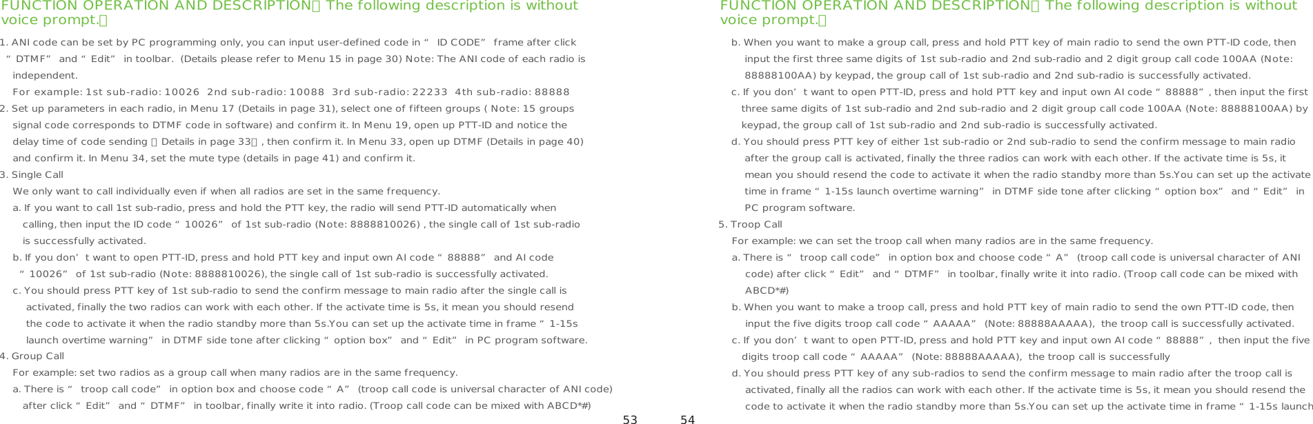 FUNCTION OPERATION AND DESCRIPTION（The following description is withoutvoice prompt.） FUNCTION OPERATION AND DESCRIPTION（The following description is withoutvoice prompt.） 53 541. ANI code can be set by PC programming only, you can input user-defined code in “ ID CODE” frame after click   “DTMF” and “Edit” in toolbar.  (Details please refer to Menu 15 in page 30) Note: The ANI code of each radio is    independent.    For example: 1st sub-radio: 10026  2nd sub-radio: 10088  3rd sub-radio: 22233  4th sub-radio: 888882. Set up parameters in each radio, in Menu 17 (Details in page 31), select one of fifteen groups ( Note: 15 groups     signal code corresponds to DTMF code in software) and confirm it. In Menu 19, open up PTT-ID and notice the     delay time of code sending （Details in page 33）, then confirm it. In Menu 33, open up DTMF (Details in page 40)     and confirm it. In Menu 34, set the mute type (details in page 41) and confirm it.3. Single Call       We only want to call individually even if when all radios are set in the same frequency.    a. If you want to call 1st sub-radio, press and hold the PTT key, the radio will send PTT-ID automatically when        calling, then input the ID code “10026” of 1st sub-radio (Note: 8888810026) , the single call of 1st sub-radio        is successfully activated.    b. If you don’t want to open PTT-ID, press and hold PTT key and input own AI code “88888” and AI code       “10026” of 1st sub-radio (Note: 8888810026), the single call of 1st sub-radio is successfully activated.    c. You should press PTT key of 1st sub-radio to send the confirm message to main radio after the single call is        activated, finally the two radios can work with each other. If the activate time is 5s, it mean you should resend        the code to activate it when the radio standby more than 5s.You can set up the activate time in frame “1-15s        launch overtime warning” in DTMF side tone after clicking “option box” and “Edit” in PC program software.4. Group Call     For example: set two radios as a group call when many radios are in the same frequency.    a. There is “ troop call code” in option box and choose code “A” (troop call code is universal character of ANI code)        after click “Edit” and “DTMF” in toolbar, finally write it into radio. (Troop call code can be mixed with ABCD*#) b. When you want to make a group call, press and hold PTT key of main radio to send the own PTT-ID code, then     input the first three same digits of 1st sub-radio and 2nd sub-radio and 2 digit group call code 100AA (Note:     88888100AA) by keypad, the group call of 1st sub-radio and 2nd sub-radio is successfully activated.c. If you don’t want to open PTT-ID, press and hold PTT key and input own AI code “88888”, then input the first    three same digits of 1st sub-radio and 2nd sub-radio and 2 digit group call code 100AA (Note: 88888100AA) by    keypad, the group call of 1st sub-radio and 2nd sub-radio is successfully activated. d. You should press PTT key of either 1st sub-radio or 2nd sub-radio to send the confirm message to main radio     after the group call is activated, finally the three radios can work with each other. If the activate time is 5s, it    mean you should resend the code to activate it when the radio standby more than 5s.You can set up the activate    time in frame “1-15s launch overtime warning” in DTMF side tone after clicking “option box” and “Edit” in    PC program software. 5. Troop Call    For example: we can set the troop call when many radios are in the same frequency.    a. There is “ troop call code” in option box and choose code “A” (troop call code is universal character of ANI        code) after click “Edit” and “DTMF” in toolbar, finally write it into radio. (Troop call code can be mixed with         ABCD*#)      b. When you want to make a troop call, press and hold PTT key of main radio to send the own PTT-ID code, then        input the five digits troop call code “AAAAA” (Note: 88888AAAAA),  the troop call is successfully activated.    c. If you don’t want to open PTT-ID, press and hold PTT key and input own AI code “88888”,  then input the five       digits troop call code “AAAAA” (Note: 88888AAAAA),  the troop call is successfully     d. You should press PTT key of any sub-radios to send the confirm message to main radio after the troop call is        activated, finally all the radios can work with each other. If the activate time is 5s, it mean you should resend the         code to activate it when the radio standby more than 5s.You can set up the activate time in frame “1-15s launch   
