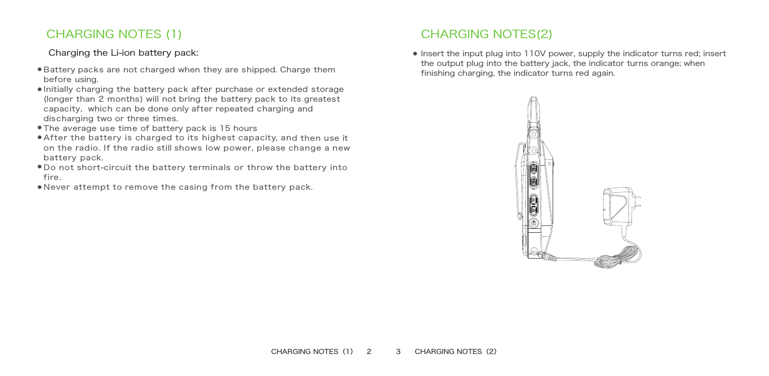 CHARGING NOTES (1)●CHARGING NOTES(2)   Insert the input plug into 110V power, supply the indicator turns red; insert the output plug into the battery jack, the indicator turns orange; when finishing charging, the indicator turns red again.CHARGING NOTES（1）    2 3      CHARGING NOTES（2）Charging the Li-ion battery pack:Battery packs are not charged when they are shipped. Charge them before using.Initially charging the battery pack after purchase or extended storage (longer than 2 months) will not bring the battery pack to its greatest capacity，which can be done only after repeated charging and discharging two or three times.  The average use time of battery pack is 15 hoursAfter the battery is charged to its highest capacity, and then use it on the radio. If the radio still shows low power, please change a new battery pack.Do not short-circuit the battery terminals or throw the battery into fire.Never attempt to remove the casing from the battery pack.●●●●●●