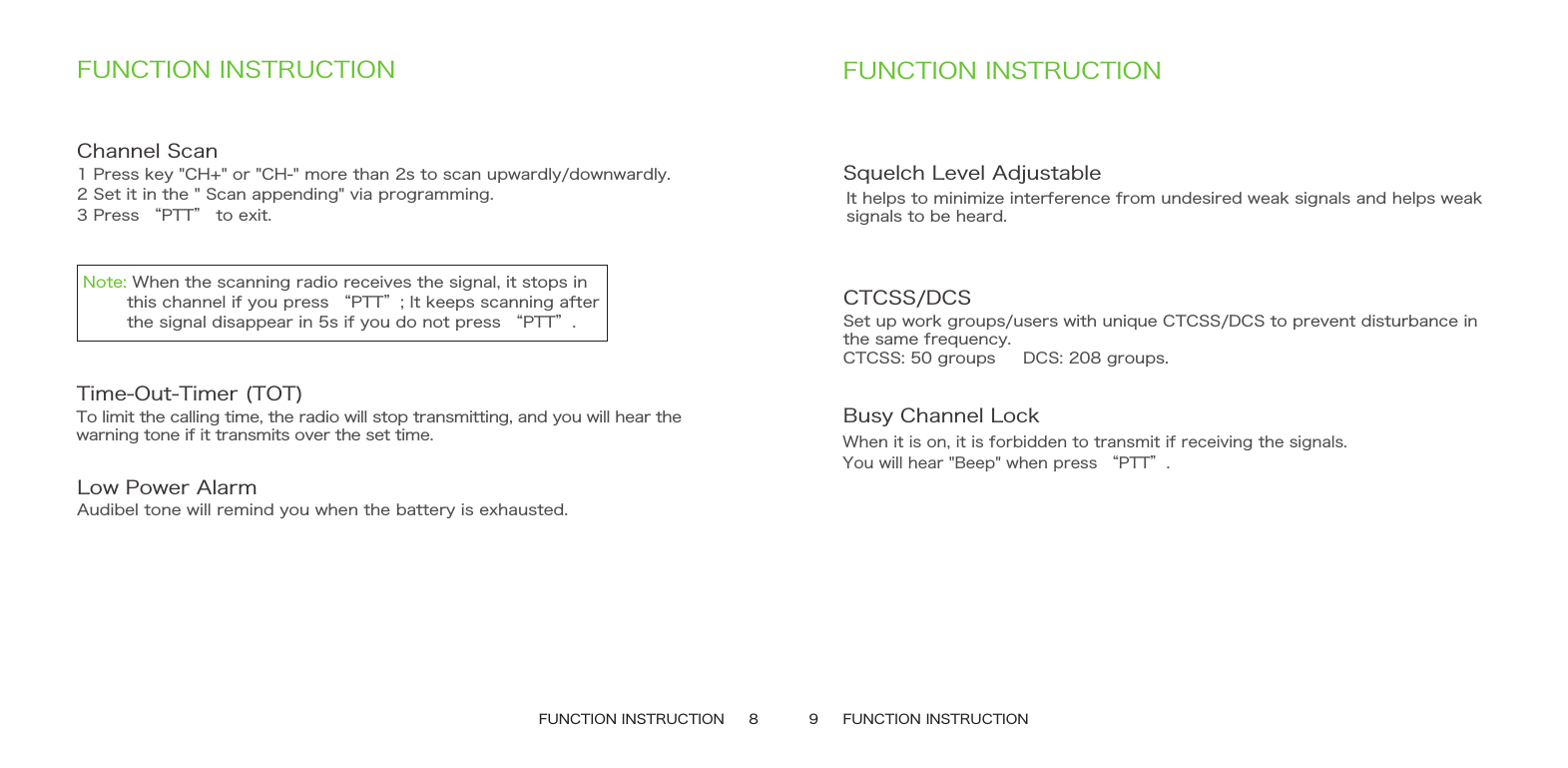 FUNCTION INSTRUCTION     8 9     FUNCTION INSTRUCTIONFUNCTION INSTRUCTIONChannel Scan 1 Press key &quot;CH+&quot; or &quot;CH-&quot; more than 2s to scan upwardly/downwardly.2 Set it in the &quot; Scan appending&quot; via programming.3 Press “PTT” to exit.Time-Out-Timer (TOT)To limit the calling time, the radio will stop transmitting, and you will hear thewarning tone if it transmits over the set time.Low Power Alarm Audibel tone will remind you when the battery is exhausted. FUNCTION INSTRUCTIONSquelch Level AdjustableIt helps to minimize interference from undesired weak signals and helps weak signals to be heard.CTCSS/DCSSet up work groups/users with unique CTCSS/DCS to prevent disturbance in the same frequency.CTCSS: 50 groups     DCS: 208 groups.Busy Channel Lock When it is on, it is forbidden to transmit if receiving the signals.You will hear &quot;Beep&quot; when press “PTT”.Note: When the scanning radio receives the signal, it stops in         this channel if you press “PTT”; It keeps scanning after         the signal disappear in 5s if you do not press “PTT”.