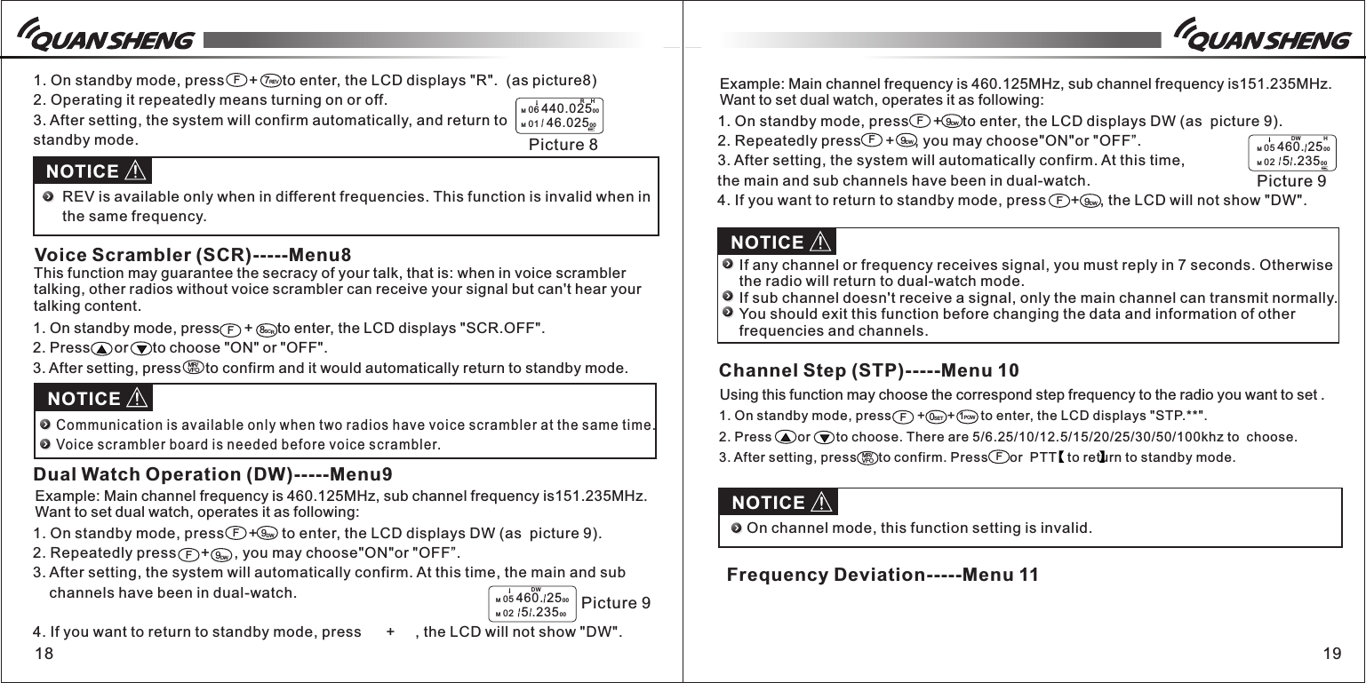 1. On standby mode, press       +      +       to enter, the LCD displays &quot;STP.**&quot;.2. Press       or       to choose. There are 5/6.25/10/12.5/15/20/25/30/50/100khz to  choose. 3. After setting, press      to confirm. Press      or  PTT   to return to standby mode. 18 191. On standby mode, press      +      to enter, the LCD displays &quot;R&quot;.  (as picture8) 2. Operating it repeatedly means turning on or off.3. After setting, the system will confirm automatically, and return to standby mode.1. On standby mode, press      +      to enter, the LCD displays DW (as  picture 9).2. Repeatedly press      +      , you may choose&quot;ON&quot;or &quot;OFF”. 3. After setting, the system will automatically confirm. At this time, the main and sub     channels have been in dual-watch.4. If you want to return to standby mode, press      +     , the LCD will not show &quot;DW&quot;.F7REVH Picture 8M 06 440.02500M 01   46.0250 0RF8SCRMR/VFONOTICEREV is available only when in different frequencies. This function is invalid when in the same frequency.Voice Scrambler (SCR)-----Menu8This function may guarantee the secracy of your talk, that is: when in voice scrambler talking, other radios without voice scrambler can receive your signal but can&apos;t hear your talking content.1. On standby mode, press      +      to enter, the LCD displays &quot;SCR.OFF&quot;.2. Press      or      to choose &quot;ON&quot; or &quot;OFF&quot;.3. After setting, press      to confirm and it would automatically return to standby mode.NOTICECommunica tion is a vailable only when two radios h ave voice scrambler at the same time.Voice sc rambler b oard is n eeded before voice scrambl er.Dual Watch Operation (DW)-----Menu9Example: Main channel frequency is 460.125MHz, sub channel frequency is151.235MHz.Want to set dual watch, operates it as following:9DW9DWFF  Picture 9M 05 460. 2500M 02   5 .23500DW1. On standby mode, press      +     to enter, the LCD displays DW (as  picture 9).2. Repeatedly press      +     , you may choose&quot;ON&quot;or &quot;OFF”. 3. After setting, the system will automatically confirm. At this time, the main and sub channels have been in dual-watch.4. If you want to return to standby mode, press      +     , the LCD will not show &quot;DW&quot;.Example: Main channel frequency is 460.125MHz, sub channel frequency is151.235MHz. Want to set dual watch, operates it as following:9DW9DWF9DWFFH  Picture 9M 05 460. 2500M 02   5 .23500DWNOTICEIf any channel or frequency receives signal, you must reply in 7 seconds. Otherwise the radio will return to dual-watch mode.If sub channel doesn&apos;t receive a signal, only the main channel can transmit normally. You should exit this function before changing the data and information of other frequencies and channels.F0SET 1POWMR/VFOFNOTICEChannel Step (STP)-----Menu 10Using this function may choose the correspond step frequency to the radio you want to set .On channel mode, this function setting is invalid. Frequency Deviation-----Menu 11