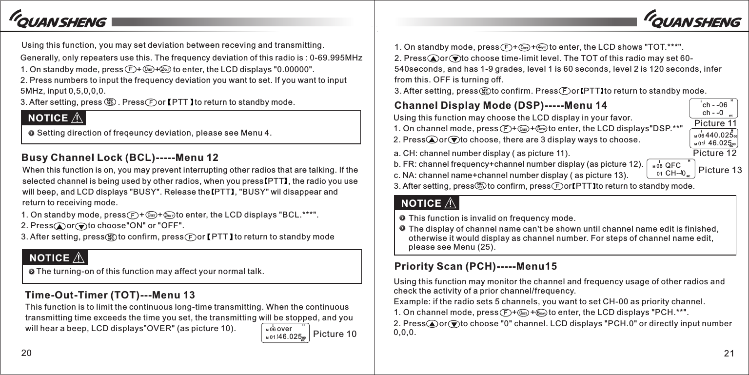 1. On standby mode, press      +      +      to enter, the LCD shows &quot;TOT.***&quot;.2. Press      or      to choose time-limit level. The TOT of this radio may set 60-540seconds, and has 1-9 grades, level 1 is 60 seconds, level 2 is 120 seconds, infer from this. OFF is turning off.3. After setting, press      to confirm. Press      or  PTT  to return to standby mode.1. On standby mode, press      +      +      to enter, the LCD displays &quot;BCL.***&quot;.2. Press      or      to choose&quot;ON&quot; or &quot;OFF&quot;.3. After setting, press      to confirm, press      or   PTT   to return to standby modeWhen this function is on, you may prevent interrupting other radios that are talking. If the selected channel is being used by other radios, when you press  PTT  , the radio you use will beep, and LCD displays &quot;BUSY&quot;. Release the  PTT  , &quot;BUSY&quot; wil disappear and return to receiving mode. 2120This function is to limit the continuous long-time transmitting. When the continuous transmitting time exceeds the time you set, the transmitting will be stopped, and you will hear a beep, LCD displays”OVER&quot; (as picture 10).                                                                                                          Using this function, you may set deviation between receving and transmitting.                                                                                                                                                             Generally, only repeaters use this. The frequency deviation of this radio is : 0-69.995MHz 1. On standby mode, press      +      +      to enter, the LCD displays &quot;0.00000&quot;.2. Press numbers to input the frequency deviation you want to set. If you want to input 5MHz, input 0,5,0,0,0.3. After setting, press       . Press      or   PTT   to return to standby mode. F0SET2RX.TMR/VFOFNOTICESetting direction of freqeuncy deviation, please see Menu 4.F0SET3TX.TMR/VFOFBusy Channel Lock (BCL)-----Menu 12NOTICEThe turning-on of this function may affect your normal talk. HPicture 10M 06 overM 01  46.0250 0Time-Out-Timer (TOT)---Menu 13F0SET4RPTMR/VFOFChannel Display Mode (DSP)-----Menu 14Using this function may choose the LCD display in your favor. 1. On channel mode, press      +      +      to enter, the LCD displays&quot;DSP.**&quot;2. Press      or      to choose, there are 3 display ways to choose.5VOXF0SETa. CH: channel number display ( as picture 11).b. FR: channel frequency+channel number display (as picture 12).c. NA: channel name+channel number display ( as picture 13).3. After setting, press      to confirm, press      or  PTT  to return to standby mode.MR/VFOFNOTICEH Picture 11      ch - -06      ch - -0M 06 440.02500M 01   46.0250 0M 06  QFC   01  CH--0This function is invalid on frequency mode.The display of channel name can&apos;t be shown until channel name edit is finished, otherwise it would display as channel number. For steps of channel name edit, please see Menu (25). H Picture 12H Picture 13Priority Scan (PCH)-----Menu15Using this function may monitor the channel and frequency usage of other radios and check the activity of a prior channel/frequency.Example: if the radio sets 5 channels, you want to set CH-00 as priority channel. 1. On channel mode, press      +      +      to enter, the LCD displays &quot;PCH.**&quot;.2. Press      or      to choose &quot;0&quot; channel. LCD displays &quot;PCH.0&quot; or directly input number 0,0,0.6SEARF0SET