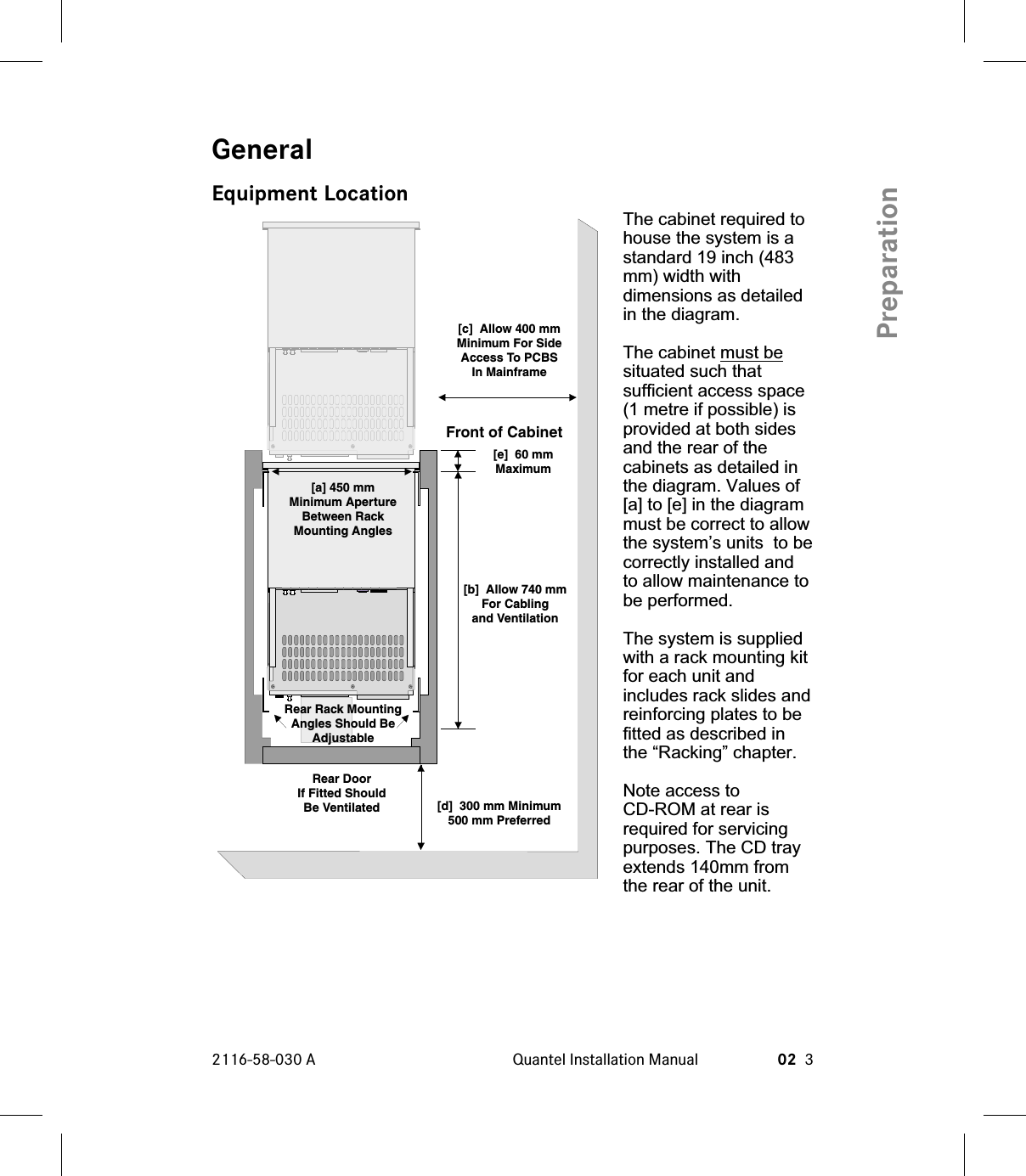 GeneralEquipment LocationThe cabinet required tohouse the system is astandard 19 inch (483mm) width withdimensions as detailedin the diagram.The cabinet must besituated such thatsufficient access space(1 metre if possible) isprovided at both sidesand the rear of thecabinets as detailed inthe diagram. Values of[a] to [e] in the diagrammust be correct to allowthe system’s units to becorrectly installed andto allow maintenance tobe performed.The system is suppliedwith a rack mounting kitfor each unit andincludes rack slides andreinforcing plates to befitted as described inthe “Racking” chapter.Note access toCD-ROM at rear isrequired for servicingpurposes. The CD trayextends 140mm fromthe rear of the unit.2116-58-030 A Quantel Installation Manual 02 3PreparationRear DoorIf Fitted ShouldBe Ventilated[a] 450 mmMinimum ApertureBetween RackMounting Angles[b] Allow 740 mmFor Cablingand Ventilation[d] 300 mm Minimum500 mm Preferred[e] 60 mmMaximum[c] Allow 400 mmMinimum For SideAccess To PCBSIn MainframeFront of CabinetRear Rack MountingAngles Should BeAdjustable