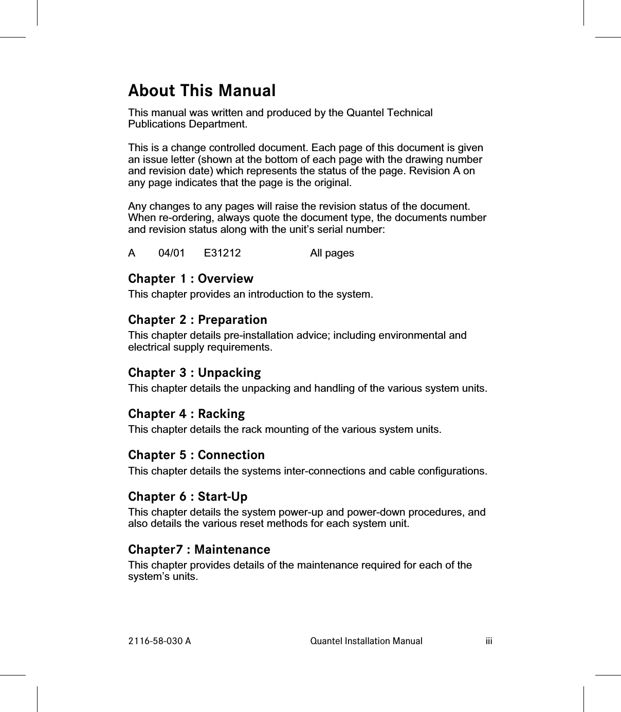 About This ManualThis manual was written and produced by the Quantel TechnicalPublications Department.This is a change controlled document. Each page of this document is givenan issue letter (shown at the bottom of each page with the drawing numberand revision date) which represents the status of the page. Revision A onany page indicates that the page is the original.Any changes to any pages will raise the revision status of the document.When re-ordering, always quote the document type, the documents numberand revision status along with the unit’s serial number:A 04/01 E31212 All pagesChapter 1 : OverviewThis chapter provides an introduction to the system.Chapter 2 : PreparationThis chapter details pre-installation advice; including environmental andelectrical supply requirements.Chapter 3 : UnpackingThis chapter details the unpacking and handling of the various system units.Chapter 4 : RackingThis chapter details the rack mounting of the various system units.Chapter 5 : ConnectionThis chapter details the systems inter-connections and cable configurations.Chapter 6 : Start-UpThis chapter details the system power-up and power-down procedures, andalso details the various reset methods for each system unit.Chapter7 : MaintenanceThis chapter provides details of the maintenance required for each of thesystem’s units.2116-58-030 A Quantel Installation Manual iii